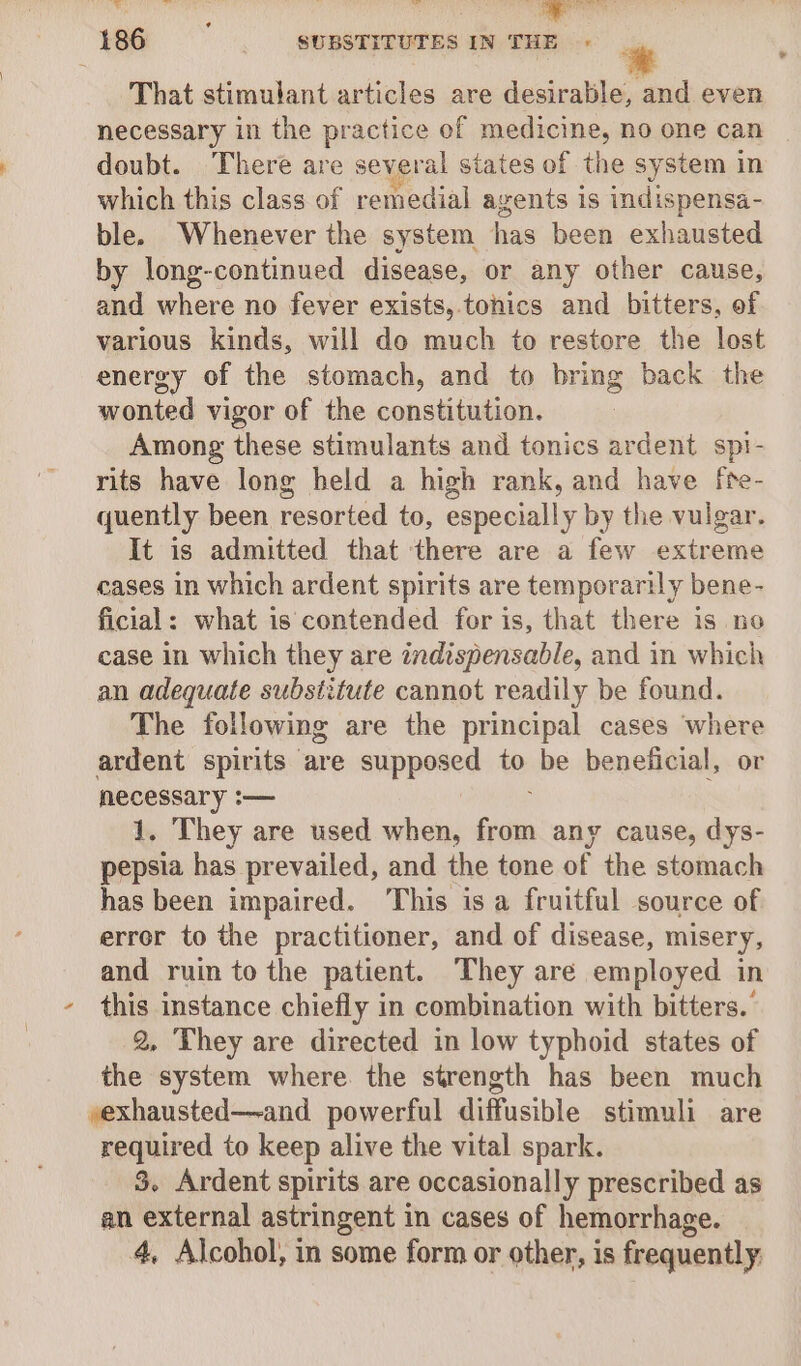 \ That stimulant articles are desirable, and even necessary in the practice of medicine, no one can doubt. There are several siates of the system in which this class of remedial agents is indispensa- ble. Whenever the system has been exhausted by long-continued disease, or any other cause, and where no fever exists, tonics and bitters, of various kinds, will do much to restore the lost energy of the stomach, and to bring back the wonted vigor of the constitution. Among these stimulants and tonics ardent spi- rits have long held a high rank, and have fte- quently been resorted to, especially by the vulgar. It is admitted that there are a few extreme cases in which ardent spirits are temporarily bene- ficial: what is contended for is, that there is no case in which they are indispensable, and in which an adequate substitute cannot readily be found. The following are the principal cases where ardent spirits are supposed to be beneficial, or necessary :— 1. They are used when, from any cause, dys- pepsia has prevailed, and the tone of the stomach has been impaired. This isa fruitful source of error to the practitioner, and of disease, misery, and ruin to the patient. They are employed in 2, They are directed in low typhoid states of the system where the strength has been much yexhausted—-and powerful diffusible stimuli are required to keep alive the vital spark. 3. Ardent spirits are occasionally prescribed as an external astringent in cases of hemorrhage. 4, Alcohol, in some form or other, is frequently.