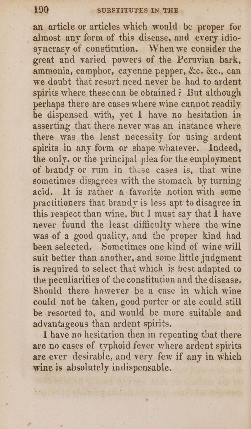 an article or articles which would be proper for _almost any form of this disease, and every idio- syncrasy of constitution. When we consider the great and varied powers of the Peruvian bark, ammonia, camphor, cayenne pepper, &amp;c. &amp;c., can we doubt that resort need never be had to ardent spirits where these can be obtained ?. But although perhaps there are cases where wine cannot readily be dispensed with, yet I have no hesitation in asserting that there never was an instance where there was the least necessity for using ardent spirits in any form or shape whatever. Indeed, the only, or the principal plea for the employment of brandy or rum in these cases is, that wine sometimes disagrees with the stomach by turning practitioners that brandy is less apt to disagree in this respect than wine, but I must say that 1 have never found the least difficulty where the wine was of a good quality, and the proper kind had been selected. Sometimes one kind of wine will suit better than another, and some little judgment is required to select that which is best adapted te the peculiarities of the constitution and the disease. Should there however be a case in which wine could not be taken, good porter or ale could still be resorted to, and would be more suitable and advantageous than ardent spirits. I have no hesitation then in repeating that there are no cases of typhoid fever where ardent spirits are ever desirable, and very few if any in which wine is absolutely indispensable.