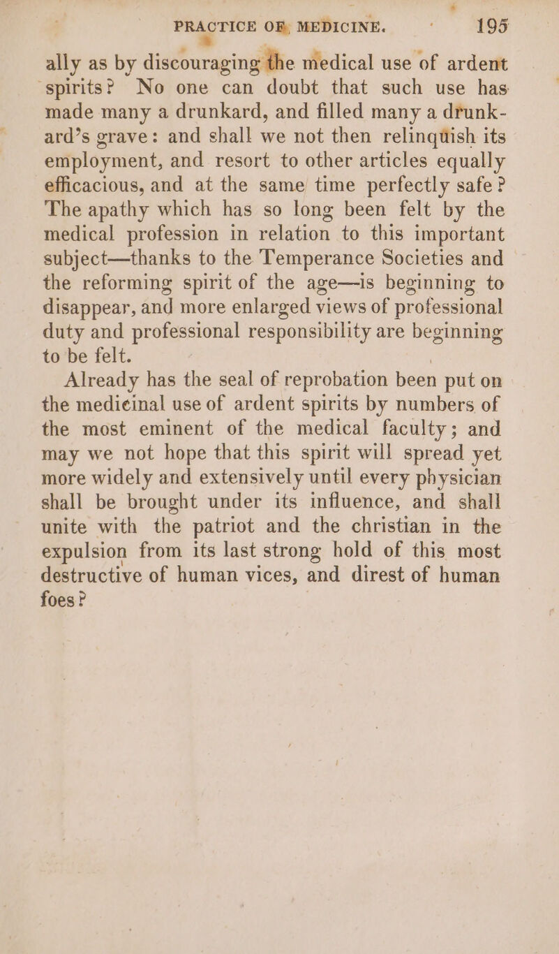 ally as by discouraging the medical use of ardent ‘spirits? No one can doubt that such use has made many a drunkard, and filled many a drunk- ard’s grave: and shall we not then relinquish its employment, and resort to other articles equally efficacious, and at the same time perfectly safe? The apathy which has so long been felt by the medical profession in relation to this important subject—thanks to the Temperance Societies and the reforming spirit of the age—is beginning to disappear, and more enlarged views of professional duty and professional responsibility are beginning to be felt. Already has the seal of reprobation been put on the medicinal use of ardent spirits by numbers of the most eminent of the medical faculty; and may we not hope that this spirit will spread yet more widely and extensively until every physician shall be brought under its influence, and shall unite with the patriot and the christian in the expulsion from its last strong hold of this most destructive of human vices, and direst of human foes?