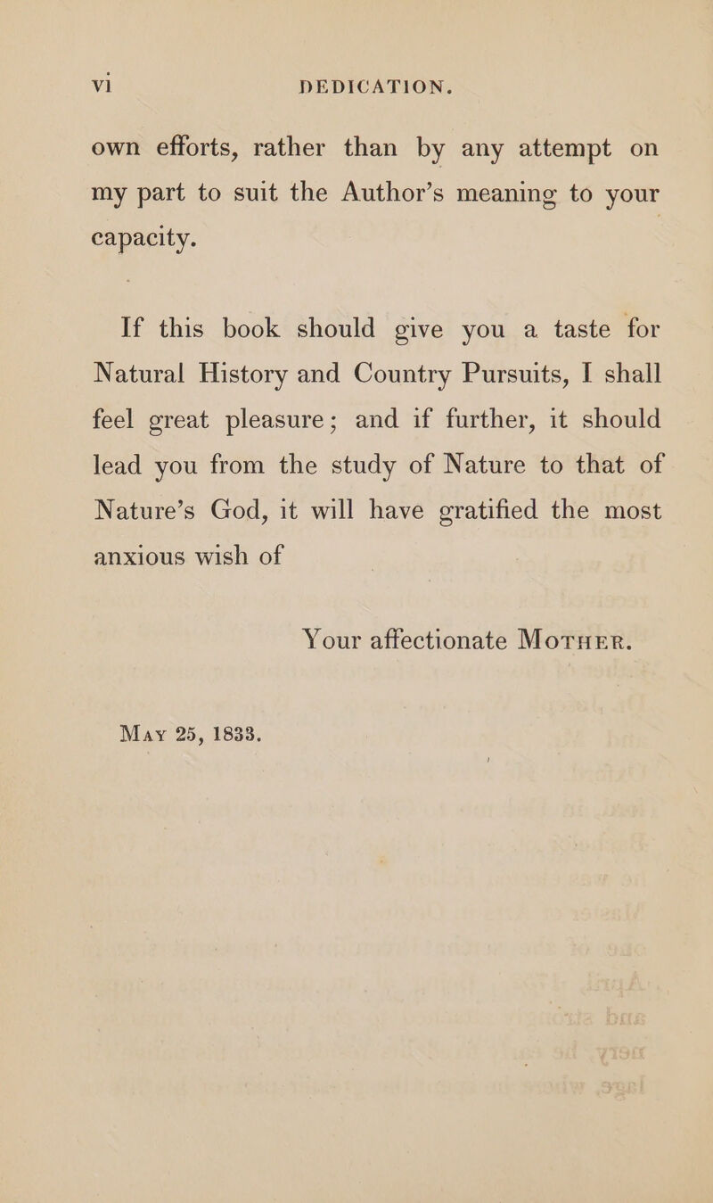 own efforts, rather than by any attempt on my part to suit the Author’s meaning to your capacity. If this book should give you a taste for Natural History and Country Pursuits, I shall feel great pleasure; and if further, it should lead you from the study of Nature to that of Nature’s God, it will have gratified the most anxious wish of Your affectionate MorTHeEr. May 25, 1833.