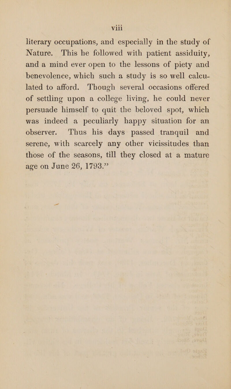 literary occupations, and especially in the study of Nature. This he followed with patient assiduity, and a mind ever open to the lessons of piety and benevolence, which such a study is so well calcu- lated to afford. ‘Though several occasions offered of settling upon a college living, he could never persuade himself to quit the beloved spot, which was indeed a peculiarly happy situation for an observer. ‘Thus his days passed tranquil and serene, with scarcely any other vicissitudes than those of the seasons, till they closed at a mature age on June 26, 1793.”