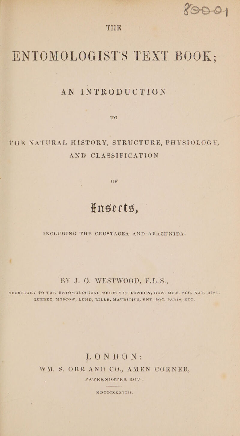 YOO-04 THE ENTOMOLOGISTS TEXT BOOK; AN INTRODUCTION TO THE NATURAL HISTORY, STRUCTURE, PHYSIOLOGY, AND CLASSIFICATION OF Luserts, INCLUDING THE CRUSTACEA AND ARACHNIDA, BY J. O. WESTWOOD, F.L.S., SECRETARY TO THE KNTOMOLOGICAL SOCIETY OF LONDON, HON. MEM. SOC. NAT. HEIST. QUEBEC, MOSCOW, LUND, LILLE, MAURITIUS, ENT. 806, PARIN, ETC, LONDON: WM. S. ORR AND CO., AMEN CORNER, PATERNOSTER ROW. MDCCCXXXVIi1,