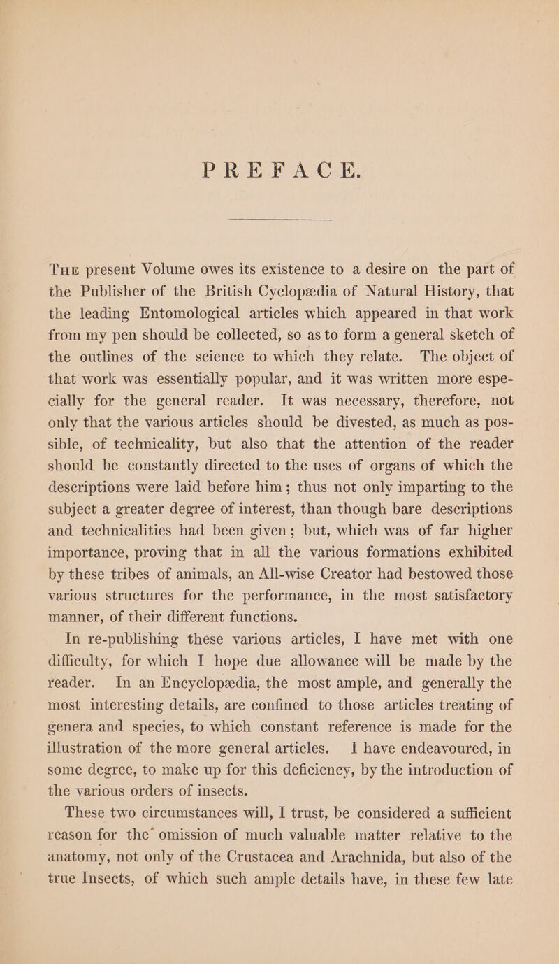 PREFACE. THE present Volume owes its existence to a desire on the part of the Publisher of the British Cyclopedia of Natural History, that the leading Entomological articles which appeared in that work from my pen should be collected, so as to form a general sketch of the outlines of the science to which they relate. The object of that work was essentially popular, and it was written more espe- cially for the general reader. It was necessary, therefore, not only that the various articles should be divested, as much as pos- sible, of technicality, but also that the attention of the reader should be constantly directed to the uses of organs of which the descriptions were laid before him; thus not only imparting to the subject a greater degree of interest, than though bare descriptions and technicalities had been given; but, which was of far higher importance, proving that in all the various formations exhibited by these tribes of animals, an All-wise Creator had bestowed those various structures for the performance, in the most satisfactory manner, of their different functions. In re-publishing these various articles, I have met with one difficulty, for which I hope due allowance will be made by the reader. In an Encyclopedia, the most ample, and generally the most interesting details, are confined to those articles treating of genera and species, to which constant reference is made for the illustration of the more general articles. I have endeavoured, in some degree, to make up for this deficiency, by the introduction of the various orders of insects. These two circumstances will, I trust, be considered a sufficient reason for the’ omission of much valuable matter relative to the anatomy, not only of the Crustacea and Arachnida, but also of the true Insects, of which such ample details have, in these few late