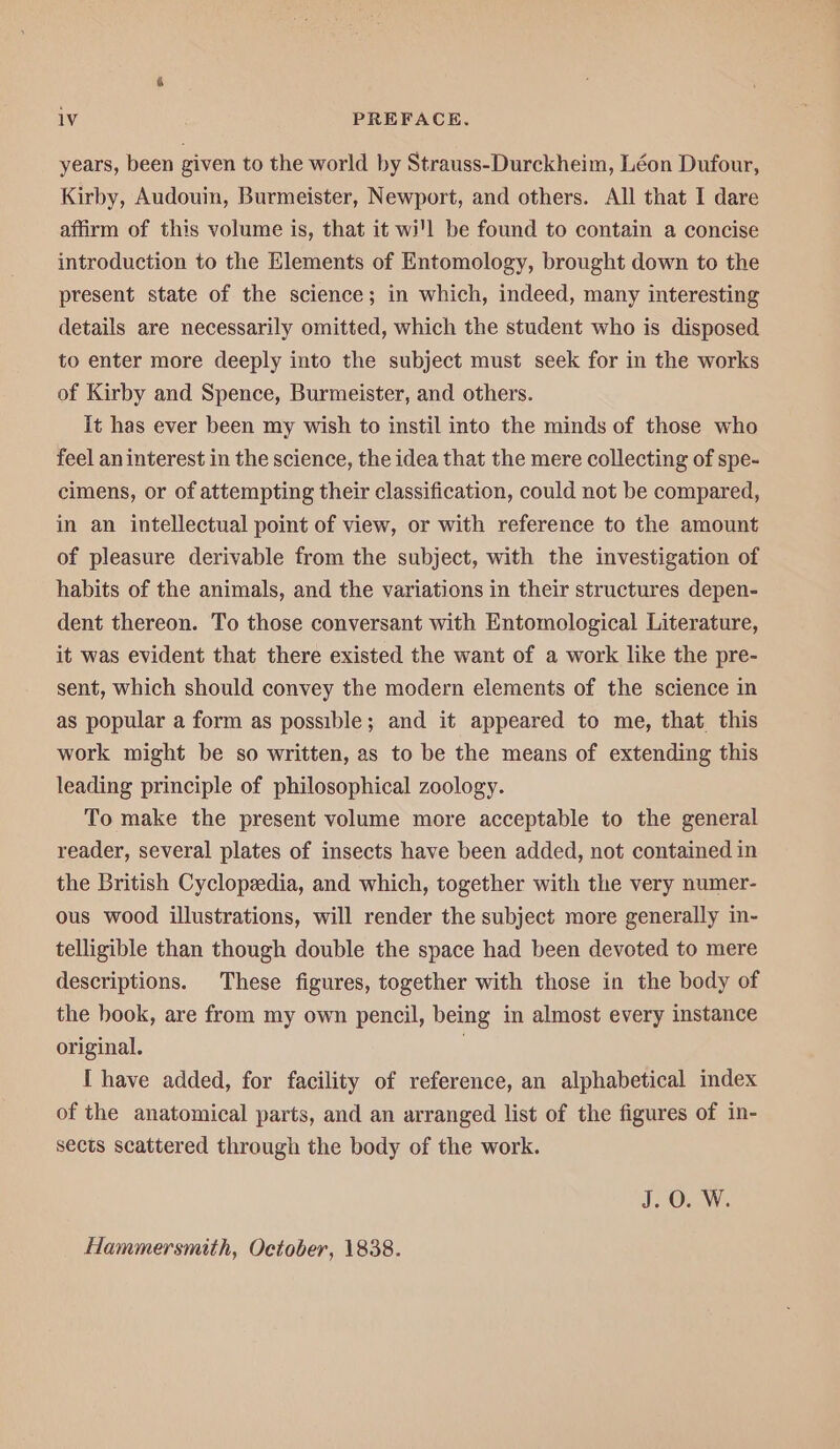 years, been given to the world by Strauss-Durckheim, Léon Dufour, Kirby, Audouin, Burmeister, Newport, and others. All that I dare affirm of this volume is, that it wi'l be found to contain a concise introduction to the Elements of Entomology, brought down to the present state of the science; in which, indeed, many interesting details are necessarily omitted, which the student who is disposed to enter more deeply into the subject must seek for in the works of Kirby and Spence, Burmeister, and others. It has ever been my wish to instil into the minds of those who feel an interest in the science, the idea that the mere collecting of spe- cimens, or of attempting their classification, could not be compared, in an intellectual point of view, or with reference to the amount of pleasure derivable from the subject, with the investigation of habits of the animals, and the variations in their structures depen- dent thereon. To those conversant with Entomological Literature, it was evident that there existed the want of a work like the pre- sent, which should convey the modern elements of the science in as popular a form as possible; and it appeared to me, that. this work might be so written, as to be the means of extending this leading principle of philosophical zoology. To make the present volume more acceptable to the general reader, several plates of insects have been added, not contained in the British Cyclopedia, and which, together with the very numer- ous wood illustrations, will render the subject more generally in- telligible than though double the space had been devoted to mere descriptions. These figures, together with those in the body of the book, are from my own pencil, being in almost every instance original. | I have added, for facility of reference, an alphabetical index of the anatomical parts, and an arranged list of the figures of in- sects scattered through the body of the work. TOW. Hammersmith, October, 1838.