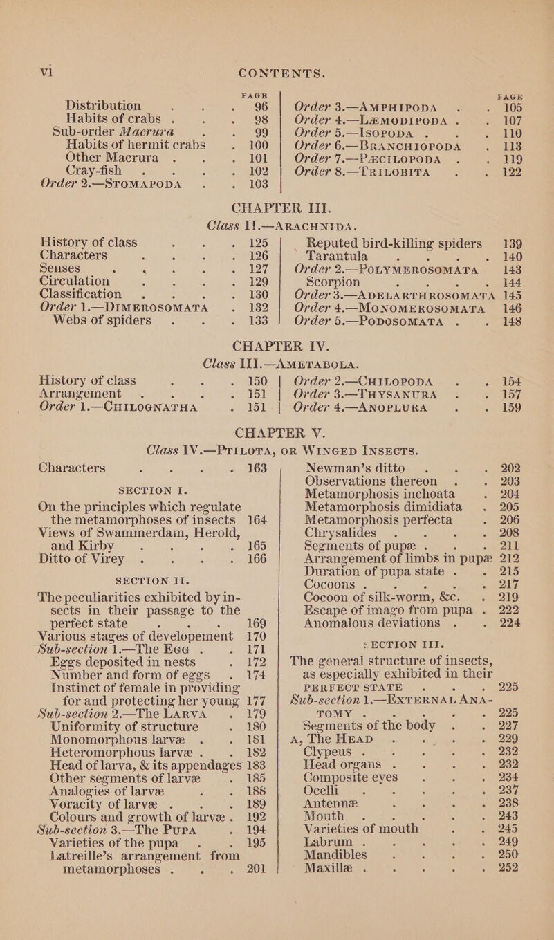 i ‘ FAGE FAGE Distribution , ; - 96 Order 3.—AMPHIPODA . . 105 Habits of crabs . é . 98 Order 4.—L&MODIPODA . -. 107 Sub-order Macrura : rgd Order 5.—ISOPODA . é = 110 Habits of hermit crabs . 100 Order 6.—BRANCHIOPODA b13 Other Macrura . é lor Order 7.—PCILOPODA . . 119 Cray-fish . é : - 102 Order 8.—TRILOBITA . . 122 Order 2.—STOMAPODA . . 103 CHAPTER ITI. Class IY.—ARACHNIDA. History of class ; ‘ 125 _ Reputed bird-killing spiders 139 Characters . : § . 126 Tarantula 3 ~- 140 Senses : . ‘ 4 Bes 27), Order 2. —PoLYMEROSOMATA 143 Circulation ‘ , 129 Scorpion 144 Classification . 5 BO) Order 3.—ADEL ARTHROSOMATA 145 Order 1. —DIMEROSOMATA es? Order 4.—MONOMEROSOMATA 146 Webs of spiders. 5 > 133 Order 5.—PODOSOMATA . . 148 CHAPTER IV. Class 111.—AMETABOLA. History of class ‘ ; . 150 | Order2.—CHILOPODA . . 154 Arrangement . ‘ - 151 | Order 3.—THYSANURA . GQ. iksi7/ Order 1.—CHILOGNATHA . 151. | Order 4.—ANOPLURA : . 159 CHAPTER V. Class 1V.—PTILOTA, OR WINGED INSECTS. Characters : ' ‘ - 163 Newman’s ditto. ‘ . 202 Observations thereon . . 203 SI SUS UG Metamorphosis inchoata . 204 On the principles which regulate Metamorphosis dimidiata . 205 the metamorphoses of insects 164 Metamorphosis penpele: - 206 Views of pomerdany i Herold, Chrysalides. : - 208 and Kirby . : - 165 Segments of pup . 211 Ditto of Virey . , : . 166 Arrangement of limbs i in pupe 212 Duration of pupa state . . 215 IR NOST Us Cocoons . By The peculiarities exhibited by in- Cocoon of silk-worm, &e. 219 sects in their passage to the Escape of imago from pupa . 222 perfect state A 169 Anomalous deviations . . 224 Various stages of developement 170 Sub-section1.—The Ecag . «171 ee ON Eggs deposited in nests . 172 | The general structure of insects, Number and form ofeggs . 174 as especially exhibited in their Instinct of female in providing PERFECT STATE . 225 for and protecting her young 177 | Sub- ee 1._EXTERNAL ANA- Sub-section 2,.—The LARVA . 179 . - 225 Uniformity of structure . 180 Seomients ‘of the body F 227 Monomorphous larve . . Isl A,The HEAD. : - 229 Heteromorphous larve . . 182 Clypeus . : : - 232 Head of larva, & its appendages 183 Head organs . : ° . 232 Other segments of larve So Composite eyes. : . 234 Analogies of larve ; + ASS Ocelli.. . : : Bes Voracity of larve . é . 189 Antenne ‘ : 2 . 238 Colours and growth of larve . 192 Mouth . : . 243 Sub-section 3.—The Pura . 194 Varieties of mouth — C 3 kD Varieties of the pupa. . 195 Labrum . : : : . 249 Latreille’s arrangement from Mandibles. : ; . 250 metamorphoses . - pal Maxille . 5 : : . 252