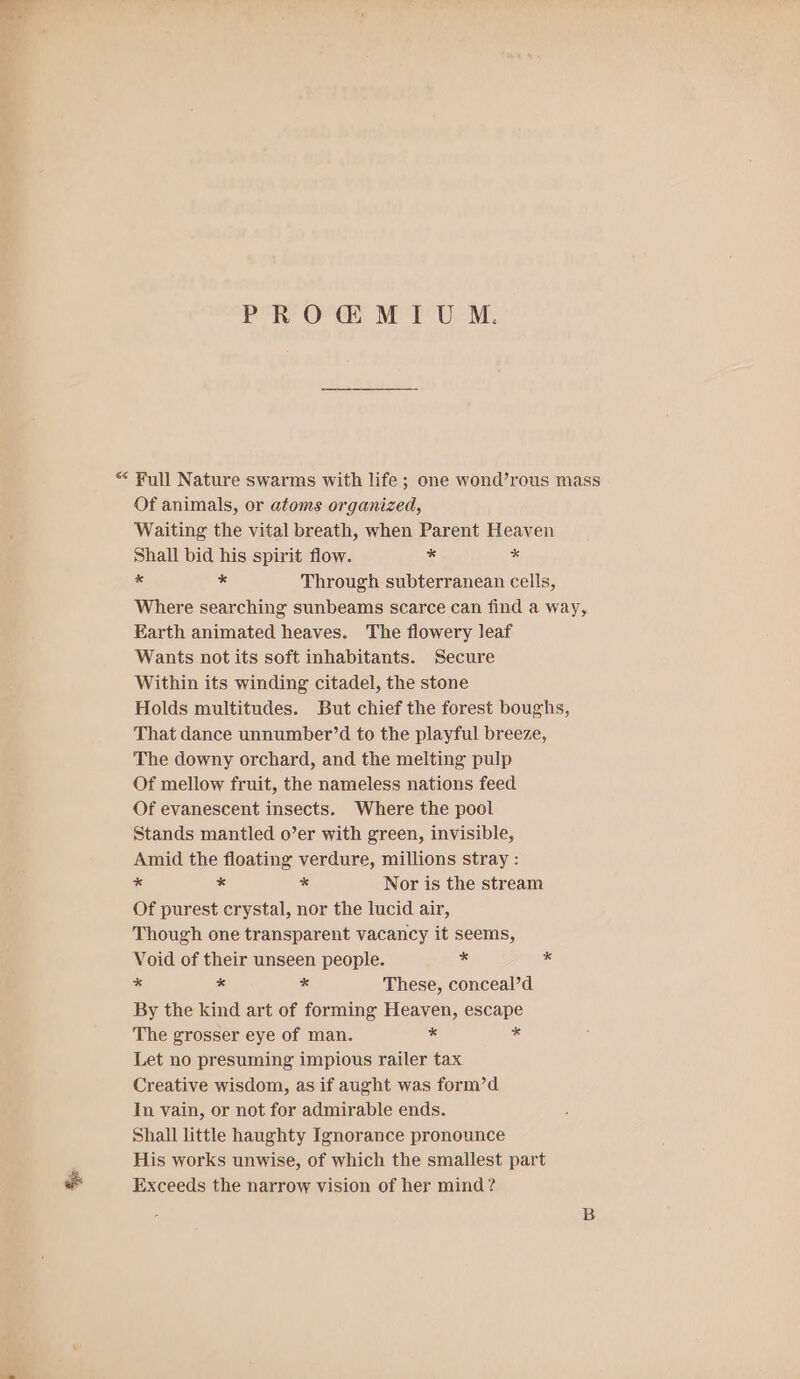 PROGMIU M. “ Full Nature swarms with life; one wond’rous mass Of animals, or atoms organized, Waiting the vital breath, when Parent Heaven Shall bid his spirit flow. * * ss es Through subterranean cells, Where searching sunbeams scarce can find a way, Earth animated heaves. The flowery leaf Wants not its soft inhabitants. Secure Within its winding citadel, the stone Holds multitudes. But chief the forest boughs, That dance unnumber’d to the playful breeze, The downy orchard, and the melting pulp Of mellow fruit, the nameless nations feed Of evanescent insects. Where the pool Stands mantled o’er with green, invisible, Amid the floating verdure, millions stray : * a * Nor is the stream Of purest crystal, nor the lucid air, Though one transparent vacancy it seems, Void of their unseen people. 8 = S ss * These, conceal’d By the kind art of forming Heaven, escape The grosser eye of man. * 8 Let no presuming impious railer tax Creative wisdom, as if aught was form’d In vain, or not for admirable ends. Shall little haughty Ignorance pronounce His works unwise, of which the smallest part Exceeds the narrow vision of her mind?
