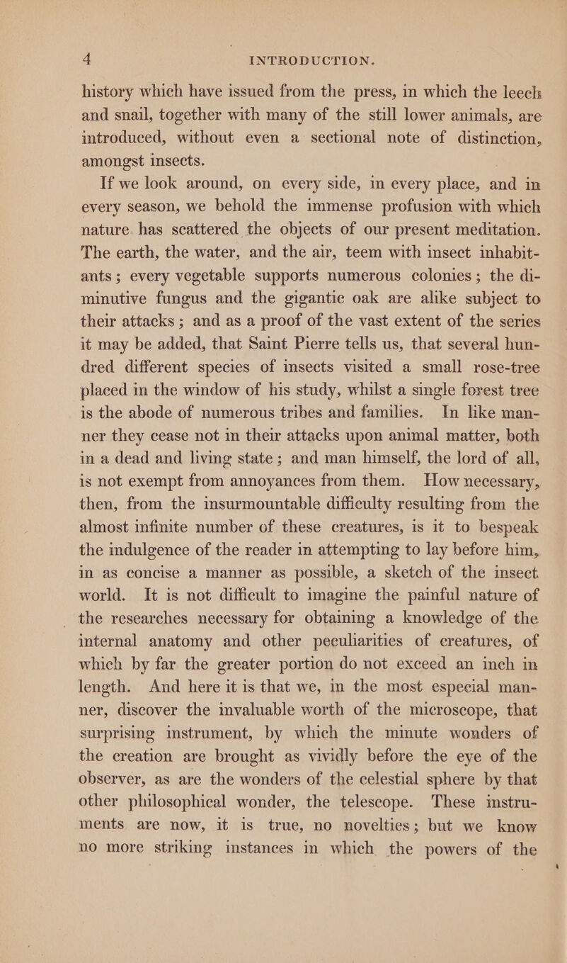 history which have issued from the press, in which the leech and snail, together with many of the still lower animals, are introduced, without even a sectional note of distinction, amongst insects. If we look around, on every side, in every place, and in every season, we behold the immense profusion with which nature has scattered the objects of our present meditation. The earth, the water, and the air, teem with insect inhabit- ants; every vegetable supports numerous colonies; the di- minutive fungus and the gigantic oak are alike subject to their attacks ; and as a proof of the vast extent of the series it may be added, that Saint Pierre tells us, that several hun- dred different species of insects visited a small rose-tree placed in the window of his study, whilst a single forest tree is the abode of numerous tribes and families. In like man- ner they cease not in their attacks upon animal matter, both in a dead and living state; and man himself, the lord of all, is not exempt from annoyances from them. How necessary, then, from the msurmountable difficulty resulting from the almost infinite number of these creatures, is it to bespeak the indulgence of the reader in attempting to lay before him, in as concise a manner as possible, a sketch of the insect world. It is not difficult to imagine the painful nature of the researches necessary for obtainmg a knowledge of the internal anatomy and other peculiarities of creatures, of which by far the greater portion do not exceed an inch in length. And here it is that we, in the most. especial man- ner, discover the mvaluable worth of the microscope, that surprising instrument, by which the minute wonders of the creation are brought as vividly before the eye of the observer, as are the wonders of the celestial sphere by that other philosophical wonder, the telescope. These imstru- ments are now, it is true, no novelties; but we know no more striking instances in which the powers of the