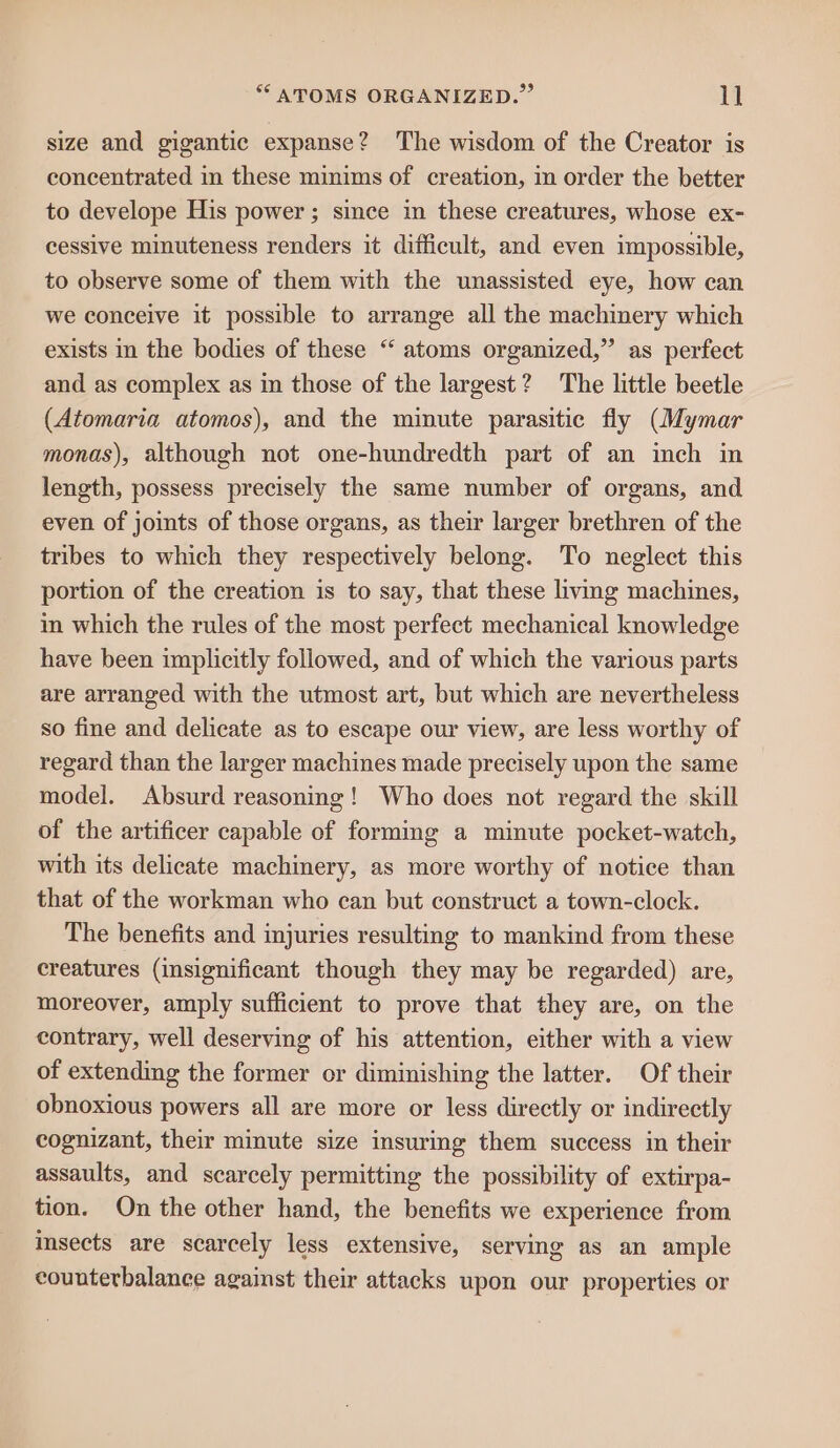 “ATOMS ORGANIZED.” 1] size and gigantic expanse? The wisdom of the Creator is concentrated in these minims of creation, in order the better to develope His power ; since in these creatures, whose ex- cessive minuteness renders it difficult, and even impossible, to observe some of them with the unassisted eye, how can we conceive it possible to arrange all the machinery which exists in the bodies of these “ atoms organized,” as perfect and as complex as in those of the largest? The little beetle (Atomaria atomos), and the minute parasitic fly (Mymar monas), although not one-hundredth part of an inch in length, possess precisely the same number of organs, and even of joints of those organs, as their larger brethren of the tribes to which they respectively belong. To neglect this portion of the creation is to say, that these living machines, in which the rules of the most perfect mechanical knowledge have been implicitly followed, and of which the various parts are arranged with the utmost art, but which are nevertheless so fine and delicate as to escape our view, are less worthy of regard than the larger machines made precisely upon the same model. Absurd reasoning! Who does not regard the skill of the artificer capable of forming a minute pocket-watch, with its delicate machinery, as more worthy of notice than that of the workman who can but construct a town-clock. The benefits and injuries resulting to mankind from these creatures (insignificant though they may be regarded) are, moreover, amply sufficient to prove that they are, on the contrary, well deserving of his attention, either with a view of extending the former or diminishing the latter. Of their obnoxious powers all are more or less directly or indirectly cognizant, their minute size insuring them success in their assaults, and scarcely permitting the possibility of extirpa- tion. On the other hand, the benefits we experience from sects are scarcely less extensive, serving as an ample counterbalance against their attacks upon our properties or