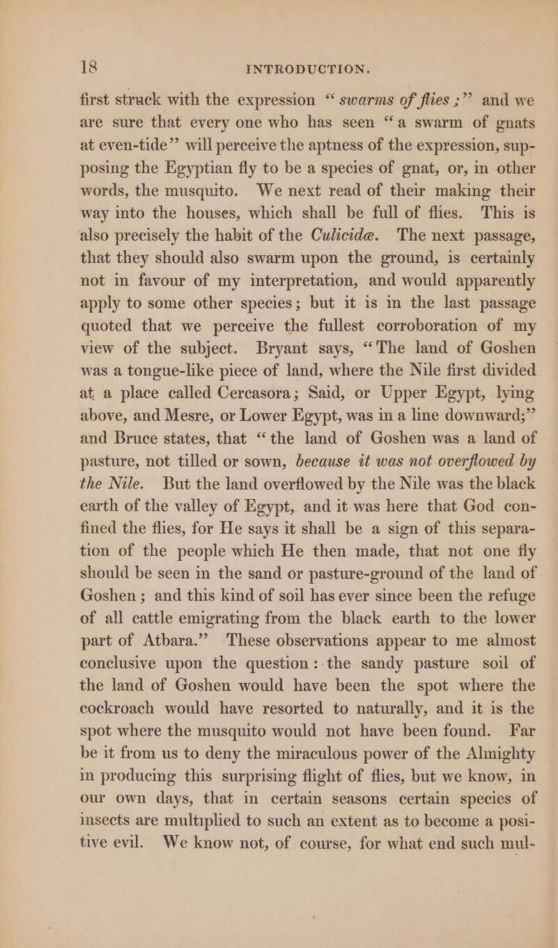 first struck with the expression “ swarms of flies ;” and we are sure that every one who has seen “a swarm of gnats at even-tide”’ will perceive the aptness of the expression, sup- posing the Egyptian fly to be a species of gnat, or, in other words, the musquito. We next read of their making their way into the houses, which shall be full of flies. This is also precisely the habit of the Culicide. The next passage, that they should also swarm upon the ground, is certainly not in favour of my interpretation, and would apparently apply to some other species; but it is in the last passage quoted that we perceive the fullest corroboration of my view of the subject. Bryant says, “The land of Goshen was a tongue-like piece of land, where the Nile first divided at a place called Cercasora; Said, or Upper Egypt, lymg above, and Mesre, or Lower Egypt, was in a line downward;” and Bruce states, that “the land of Goshen was a land of pasture, not tilled or sown, because it was not overflowed by the Nile. But the land overflowed by the Nile was the black earth of the valley of Egypt, and it was here that God con- fined the flies, for He says it shall be a sign of this separa- tion of the people which He then made, that not one fly should be seen in the sand or pasture-ground of the land of Goshen ; and this kind of soil has ever since been the refuge of all cattle emigrating from the black earth to the lower part of Atbara.” These observations appear to me almost conclusive upon the question: the sandy pasture soil of the land of Goshen would have been the spot where the cockroach would have resorted to naturally, and it is the spot where the musquito would not have been found. Far be it from us to deny the miraculous power of the Almighty in producing this surprising flight of flies, but we know, in our own days, that i certain seasons certain species of insects are multrplied to such an extent as to become a posi- tive evil. We know not, of course, for what end such mul-