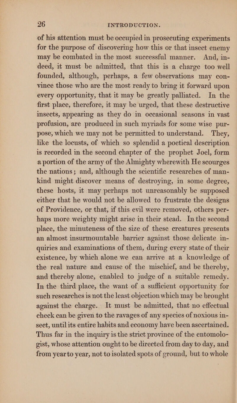 of his attention must be occupied in prosecuting experiments for the purpose of discovering how this or that insect enemy may be combated in the most successful manner. And, in- deed, it must be admitted, that this is a charge too well founded, although, perhaps, a few observations may con- vince those who are the most ready to bring it forward upon every opportunity, that it may be greatly palliated. In the first place, therefore, it may be urged, that these destructive insects, appearing as they do im occasional seasons in vast profusion, are produced in such myriads for some wise pur- pose, which we may not be permitted to understand. They, like the locusts, of which so splendid a poetical description is recorded in the second chapter of the prophet Joel, form a portion of the army of the Almighty wherewith He scourges the nations; and, although the scientific researches of man- kind might discover means of destroying, in some degree, these hosts, it may perhaps not unreasonably be supposed either that he would not be allowed to frustrate the designs of Providence, or that, if this evil were removed, others per- haps more weighty might arise in their stead. In the second place, the minuteness of the size of these creatures presents an almost insurmountable barrier against those delicate in- quiries and examinations of them, during every state of their existence, by which alone we can arrive at a knowledge of the real nature and cause of the mischief, and be thereby, and thereby alone, enabled to judge of a suitable remedy. In the third place, the want of a sufficient opportunity for such researches is not the least objection which may be brought against the charge. It must be admitted, that no effectual check can be given to the ravages of any species of noxious in- sect, until its entire habits and economy have been ascertained. Thus far in the inquiry is the strict province of the entomolo- gist, whose attention ought to be directed from day to day, and from year to year, not to isolated spots of ground, but to whole