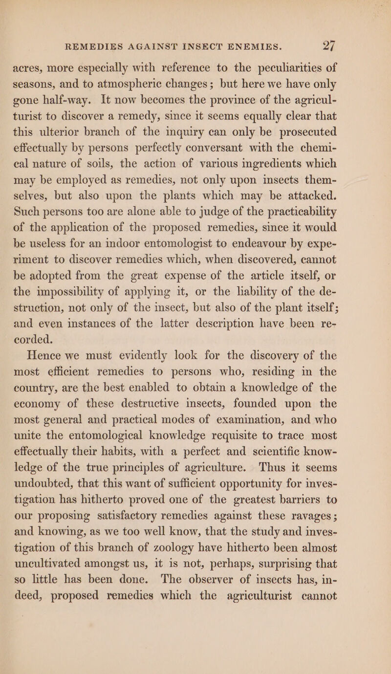 acres, more especially with reference to the peculiarities of seasons, and to atmospheric changes; but here we have only gone half-way. It now becomes the province of the agricul- turist to discover a remedy, since it seems equally clear that this ulterior branch of the inquiry can only be prosecuted effectually by persons perfectly conversant with the chemi- eal nature of soils, the action of various ingredients which may be employed as remedies, not only upon insects them- selves, but also upon the plants which may be attacked. Such persons too are alone able to judge of the practicability of the application of the proposed remedies, since it would be useless for an indoor entomologist to endeavour by expe- riment to discover remedies which, when discovered, cannot be adopted from the great expense of the article itself, or the impossibility of applying it, or the lability of the de- struction, not only of the insect, but also of the plant itself; and even instances of the latter description have been re- corded. Hence we must evidently look for the discovery of the most efficient remedies to persons who, residing in the country, are the best enabled to obtain a knowledge of the economy of these destructive insects, founded upon the most general and practical modes of examination, and who unite the entomological knowledge requisite to trace most effectually their habits, with a perfect and scientific know- ledge of the true principles of agriculture. Thus it seems undoubted, that this want of sufficient opportunity for inves- tigation has hitherto proved one of the greatest barriers to our proposing satisfactory remedies against these ravages ; and knowing, as we too well know, that the study and inves- tigation of this branch of zoology have hitherto been almost uncultivated amongst us, it is not, perhaps, surprising that so little has been done. The observer of insects has, in- deed, proposed remedies which the agriculturist cannot