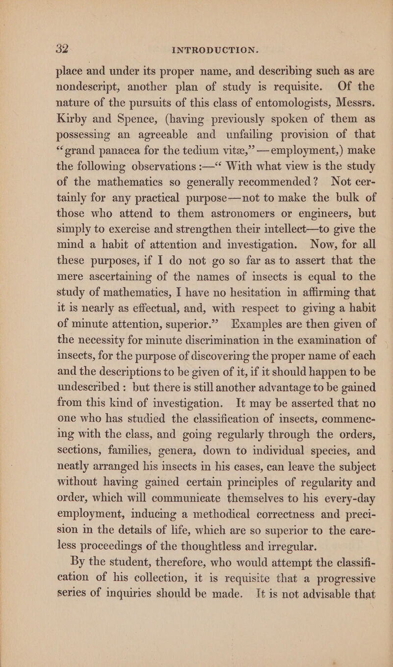 place and under its proper name, and describing such as are nondescript, another plan of study is requisite. Of the nature of the pursuits of this class of entomologists, Messrs. Kirby and Spence, (having previously spoken of them as possessing an agreeable and unfailing provision of that “‘orand panacea for the tedium vite,’’ —employment,) make the following observations :—“ With what view is the study of the mathematics so generally recommended? Not cer- tainly for any practical purpose—not to make the bulk of those who attend to them astronomers or engineers, but simply to exercise and strengthen their intellect—to give the mind a habit of attention and investigation. Now, for all these purposes, if I do not go so far as to assert that the mere ascertaming of the names of imsects is equal to the study of mathematics, I have no hesitation in affirming that it is nearly as effectual, and, with respect to giving a habit of minute attention, superior.”” Examples are then given of the necessity for minute discrimination in the examination of insects, for the purpose of discovering the proper name of each and the descriptions to be given of it, if it should happen to be undescribed : but there is still another advantage to be gained from this kind of investigation. It may be asserted that no one who has studied the classification of insects, commenc- ing with the class, and going regularly through the orders, sections, families, genera, down to individual species, and neatly arranged his insects in his cases, can leave the subject without having gained certain principles of regularity and order, which will communicate themselves to his every-day employment, inducing a methodical correctness and preci- sion in the details of life, which are so superior to the care- less proceedings of the thoughtless and irregular. By the student, therefore, who would attempt the classifi- cation of his collection, it is requisite that a progressive series of inquiries should be made. It is not advisable that