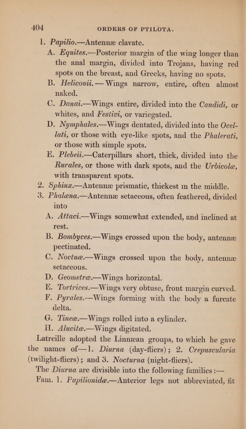 1. Papilio.—Antennez clavate. A. Equites.—Posterior margin of the wing longer than the anal margin, divided into Trojans, having red spots on the breast, and Greeks, having no spots. B. Heliconit.— Wings narrow, entire, often almost naked. C. Danai.—Wings entire, divided into the Candidi, or whites, and Festivi, or variegated. D. Nymphales.—Wings dentated, divided into the Ocel- lati, or those with eye-like spots, and the Phalerati, or those with simple spots. K. Plebew.—Caterpillars short, thick, divided into the Rurales, or those with dark spots, and the Urbicole, with transparent spots. 2. Sphine.—Antenne prismatic, thickest m the middle. 3. Phalena.—Antenne setaceous, often feathered, divided into A. Attaci—Wings somewhat extended, and inclined at rest. B. Bombyces.—Wings crossed upon the body, antennz pectinated. C. Noctue.—Wings crossed upon the body, antenne setaceous. D. Geometre.—Wings horizontal. Ki. Tortrices.—Wings very obtuse, front margin curved. F. Pyrales—Wings forming with the body a fureate delta. G. Tinee.—Wings rolled into a cylinder. H. Alucite.—Wings digitated. Latreille adopted the Linnean groups, to which he gave the names of—1]. Diwrna (day-fliers); 2. Crepuscularia (twilight-fliers) ; and 3. Nocturna (night-fliers). The Diurna are divisible into the following families :— Fam. 1. Papilionide.—Anterior legs not abbreviated, fit