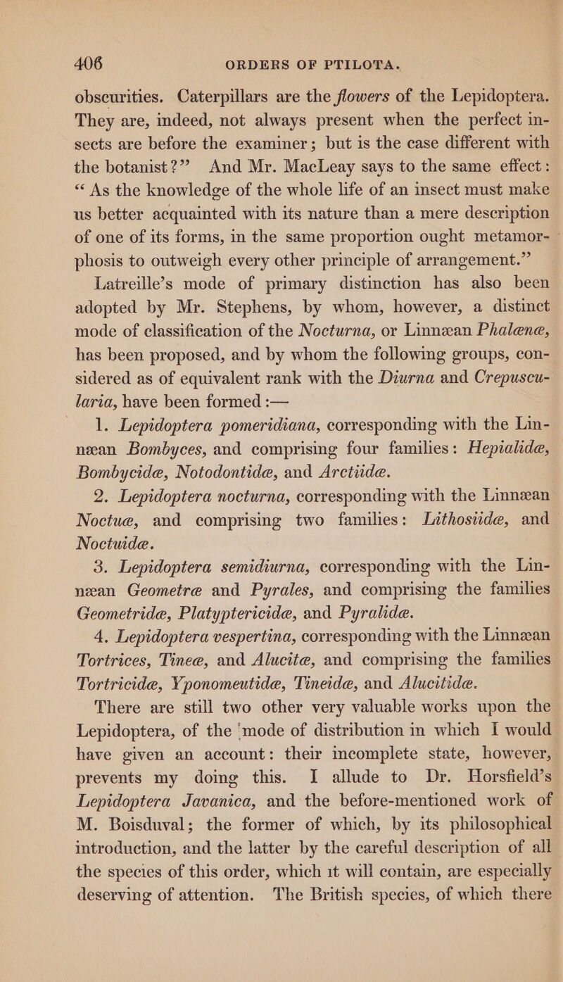 obseurities. Caterpillars are the flowers of the Lepidoptera. They are, indeed, not always present when the perfect in- sects are before the examiner; but is the case different with the botanist ?”” And Mr. MacLeay says to the same effect: “‘ As the knowledge of the whole life of an insect must make us better acquainted with its nature than a mere description of one of its forms, i the same proportion ought metamor- phosis to outweigh every other principle of arrangement.” Latreille’s mode of primary distinction has also been adopted by Mr. Stephens, by whom, however, a distinct mode of classification of the Nocturna, or Linnean Phalene, has been proposed, and by whom the following groups, con- sidered as of equivalent rank with the Diurna and Crepuscu- laria, have been formed :— 1. Lepidoptera pomeridiana, corresponding with the Lin- neean Bombyces, and comprising four families: Hepiahde, Bombycide, Notodontide, and Arctiide. 2. Lepidoptera nocturna, corresponding with the Linnean Noctue, and comprising two families: Lithosude, and Noctuide. 3. Lepidoptera semidiurna, corresponding with the Lin- neean Geometre and Pyrales, and comprising the families Geometride, Platyptericide, and Pyralide. 4. Lepidoptera vespertina, corresponding with the Linnean Tortrices, Tinee, and Alucite, and comprising the families Tortricide, Yponomeutide, Tineide, and Alucitide. There are still two other very valuable works upon the Lepidoptera, of the ‘mode of distribution in which I would have given an account: their mcomplete state, however, prevents my doing this. I allude to Dr. Horsfield’s Lepidoptera Javanica, and the before-mentioned work of M. Boisduval; the former of which, by its philosophical introduction, and the latter by the careful description of all the species of this order, which it will contain, are especially deserving of attention. The British species, of which there