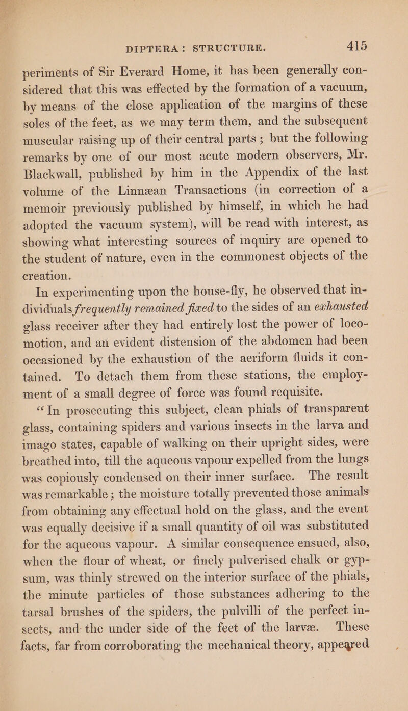 periments of Sir Everard Home, it has been generally con- sidered that this was effected by the formation of a vacuum, by means of the close application of the margins of these soles of the feet, as we may term them, and the subsequent muscular raising up of their central parts ; but the following remarks by one of our most acute modern observers, Mr. Blackwall, published by him in the Appendix of the last volume of the Linnean Transactions (in correction of a memoir previously published by himself, in which he had adopted the vacuum system), will be read with interest, as showing what interesting sources of mquiry are opened to the student of nature, even in the commonest objects of the creation. In experimenting upon the house-fly, he observed that in- dividuals frequently remained fixed to the sides of an exhausted glass receiver after they had entirely lost the power of loco- motion, and an evident distension of the abdomen had been occasioned by the exhaustion of the aeriform fluids it con- tained. To detach them from these stations, the employ- ment of a small degree of force was found requisite. “In prosecuting this subject, clean phials of transparent glass, containing spiders and various insects in the larva and imago states, capable of walking on their upright sides, were breathed into, till the aqueous vapour expelled from the lungs was copiously condensed on their inner surface. The result was remarkable ; the moisture totally preveuted those animals from obtaining any effectual hold on the glass, and the event was equally decisive if a small quantity of oil was substituted for the aqueous vapour. <A similar consequence ensued, also, when the flour of wheat, or finely pulverised chalk or gyp- sum, was thinly strewed on the interior surface of the phials, the minute particles of those substances adhering to the tarsal brushes of the spiders, the pulvilli of the perfect in- sects, and the under side of the feet of the larvae. These facts, far from corroborating the mechanical theory, appeared