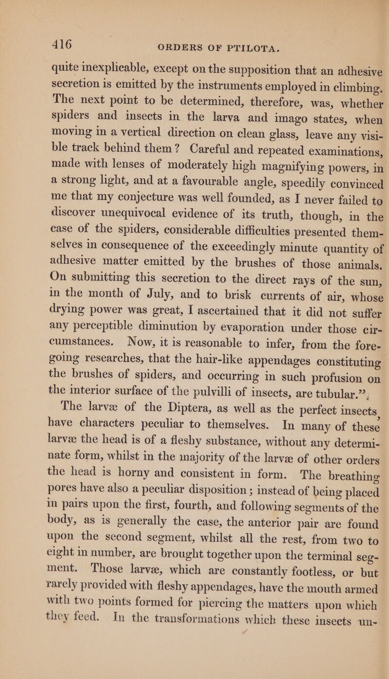 quite inexplicable, except on the supposition that an adhesive secretion is emitted by the instruments employed in climbing, The next point to be determined, therefore, was, whether spiders and insects in the larva and Imago states, when moving in a vertical direction on clean glass, leave any Visi- ble track behind them? Careful and repeated examinations, made with lenses of moderately high magnifying powers, in a strong light, and at a favourable angle, speedily convinced me that my conjecture was well founded, as I never failed to discover unequivocal evidence of its truth, though, in the case of the spiders, considerable difficulties presented them- selves in consequence of the exceedingly minute quantity of adhesive matter emitted by the brushes of those animals. On submitting this secretion to the direct rays of the sun, in the month of July, and to brisk currents of air, whose drying power was great, I ascertained that it did not suffer any perceptible diminution by evaporation under those cir- cumstances. Now, it is reasonable to infer, from the fore- going researches, that the hair-like appendages constituting the brushes of spiders, and occurring in such profusion on the interior surface of the pulvilli of insects, are tubular.” j The larve of the Diptera, as well as the perfect insects , have characters peculiar to themselves. In many of these larvee the head is of a fleshy substance, without any determi- nate form, whilst in the majority of the larva: of other orders the head is horny and consistent in form. The breathing pores have also a peculiar disposition ; instead of being placed im pairs upon the first, fourth, and following segments of the body, as is generally the case, the anterior pair are found upon the second segment, whilst all the rest, from two to eight in number, are brought together upon the terminal seg~ ment. Those larve, which are constantly footless, or but rarely provided with fleshy appendages, have the mouth armed with two points formed for pieremg the matters upon which they feed. In the transformations which these insects un-