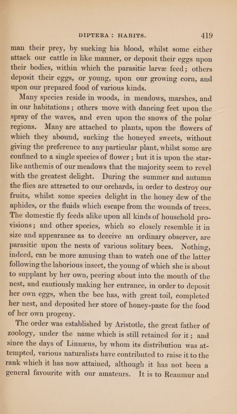 man their prey, by sucking his blood, whilst some either attack our cattle in like manner, or deposit their eggs upon their bodies, within which the parasitic larvee feed; others deposit their eggs, or young, upon our growing corn, and upon our prepared food of various kinds. Many species reside in woods, in meadows, marshes, and in our habitations ; others move with dancing feet upon the spray of the waves, and even upon the snows of the polar regions. Many are attached to plants, upon the flowers of which they abound, sucking the honeyed sweets, without giving the preference to any particular plant, whilst some are confined to a single species of flower ; but it is upon the star- like anthemis of our meadows that the majority seem to revel with the greatest delight. During the summer and autumn the flies are attracted to our orchards, in order to destroy our fruits, whilst some species delight in the honey dew of the aphides, or the fluids which escape from the wounds of trees. The domestic fly feeds alike upon all kinds of household pro- visions; and other species, which so closely resemble it in size and appearance as to deceive an ordinary observer, are parasitic upon the nests of various solitary bees. Nothing, indeed, can be more amusing than to watch one of the latter following the laborious insect, the young of which she is about to supplant by her own, peering about into the mouth of the nest, and cautiously making her entrance, in order to deposit her own eggs, when the bee has, with great toil, completed her nest, and deposited her store of honey-paste for the food of her own progeny. The order was established by Aristotle, the great father of zoology, under the name which is still retained for it; and since the days of Linneus, by whom its distribution was at- tempted, various naturalists have contributed to raise it to the rank which it has now attained, although it has not been a general favourite with our amateurs. It is to Reaumur and