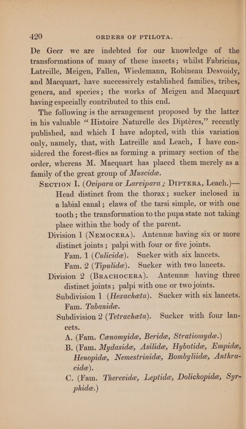 De Geer we are indebted for our knowledge of the transformations of many of these insects; whilst Fabricius, Latreille, Meigen, Fallen, Wiedemann, Robineau Desvoidy, and Macquart, have successively established families, tribes, genera, and species; the works of Meigen and Macquart having especially contributed to this end. The following is the arrangement proposed by the latter in his valuable “ Histoire Naturelle des Diptéres,” recently published, and which I have adopted, with this variation only, namely, that, with Latreille and Leach, I have con- sidered the forest-flies as forming a primary section of the order, whereas M. Macquart has placed them merely as a family of the great group of Muscide. Section I. (Ovipara or Larvipara ; DipTERa, Leach.)— Head distinct from the thorax; sucker inclosed in a labial canal; claws of the tarsi simple, or with one tooth; the transformation to the pupa state not taking place within the body of the parent. : Division 1 (Nemocera). Antenne having six or more distinct joints ; palpi with four or five joints. Fam. 1 (Culicide). Sucker with six lancets. Fam. 2 (Tipulide). Sucker with two lancets. Division 2 (BRAcHocERA). Antenne having three distinct jomts; palpi with one or two joints. Subdivision 1 (Hexacheta). Sucker with six lancets. Fam. Tabanide. Subdivision 2 (Tetracheta). Sucker with four lan- cets. 7 A. (Fam. Cenomyide, Beride, Stratiomyde.) B. (Fam. Mydaside, Asilide, Hybotide, Empide, Henopide, Nemestrinide, Bombyliude, Anthra- cide). | C. (Fam. Therevide, Leptide, Dolichopide, Syr-— plide.)