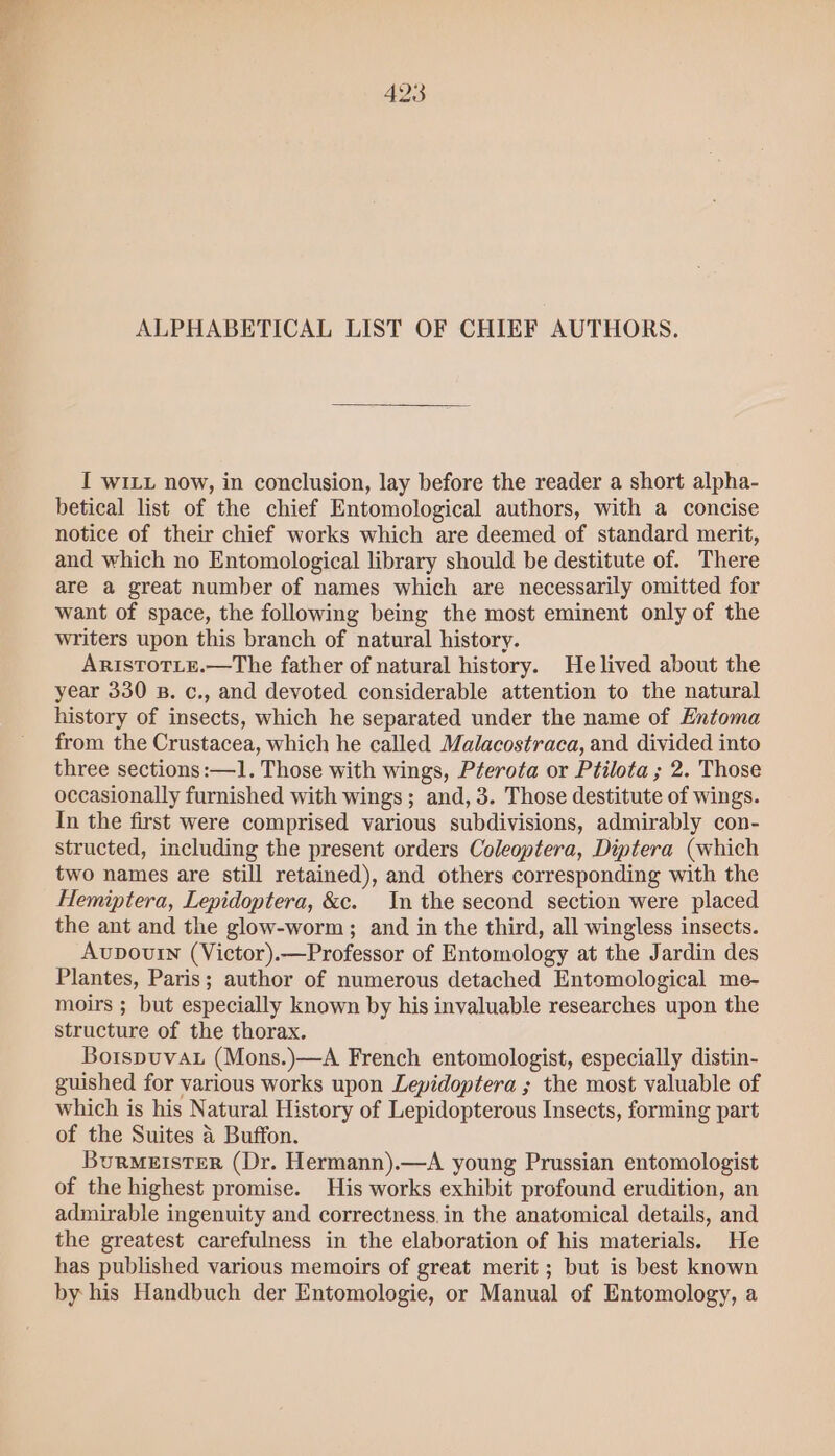 ALPHABETICAL LIST OF CHIEF AUTHORS. I wILu now, in conclusion, lay before the reader a short alpha- betical list of the chief Entomological authors, with a concise notice of their chief works which are deemed of standard merit, and which no Entomological library should be destitute of. There are a great number of names which are necessarily omitted for want of space, the following being the most eminent only of the writers upon this branch of natural history. ARISTOTLE.—The father of natural history. He lived about the year 330 B. c., and devoted considerable attention to the natural history of insects, which he separated under the name of Entoma from the Crustacea, which he called Malacostraca, and divided into three sections :—1. Those with wings, Pterota or Ptilota ; 2. Those occasionally furnished with wings; and, 3. Those destitute of wings. In the first were comprised various subdivisions, admirably con- structed, including the present orders Coleoptera, Diptera (which two names are still retained), and others corresponding with the Hemiptera, Lepidoptera, &c. In the second section were placed the ant and the glow-worm; and in the third, all wingless insects. Avupouin (Victor).—Professor of Entomology at the Jardin des Plantes, Paris; author of numerous detached Entomological me- moirs ; but especially known by his invaluable researches upon the structure of the thorax. Botspuvau (Mons.)—A French entomologist, especially distin- guished for various works upon Lepidoptera ; the most valuable of which is his Natural History of Lepidopterous Insects, forming part of the Suites a Buffon. Burmeister (Dr. Hermann).—A young Prussian entomologist of the highest promise. His works exhibit profound erudition, an admirable ingenuity and correctness. in the anatomical details, and the greatest carefulness in the elaboration of his materials. He has published various memoirs of great merit ; but is best known by his Handbuch der Entomologie, or Manual of Entomology, a