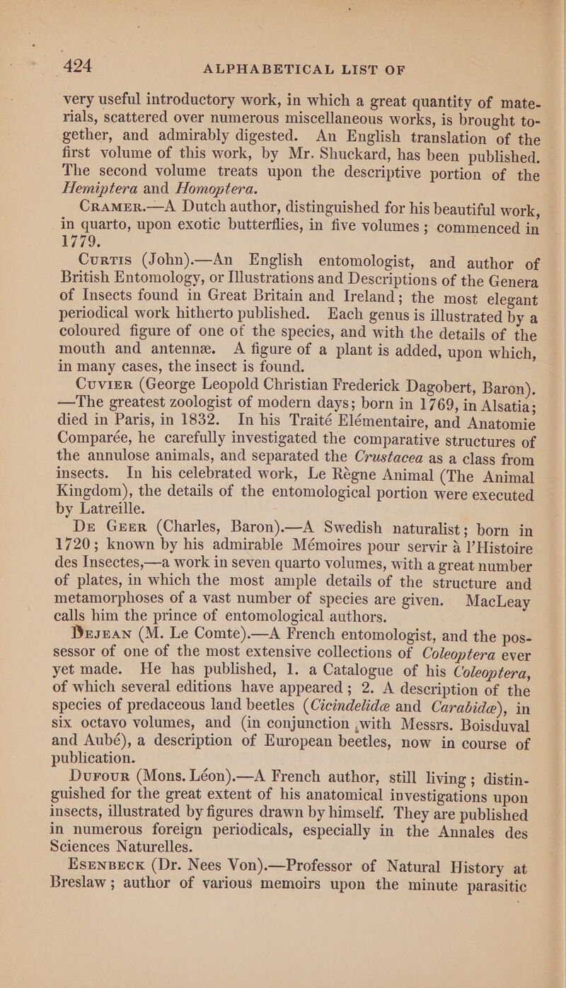 rials, scattered over numerous miscellaneous works, is brought to- gether, and admirably digested. An English translation of the first volume of this work, by Mr. Shuckard, has been published. The second volume treats upon the descriptive portion of the Hemiptera and Homoptera. Cramer.—A Dutch author, distinguished for his beautiful work, in quarto, upon exotic butterflies, in five volumes ; commenced in 1779; Curtis (John).—An English entomologist, and author of British Entomology, or Illustrations and Descriptions of the Genera of Insects found in Great Britain and Ireland; the most elegant periodical work hitherto published. Each genus is illustrated by a coloured figure of one of the species, and with the details of the mouth and antenne. A figure of a plant is added, upon which, in many cases, the insect is found. Cuvier (George Leopold Christian Frederick Dagobert, Baron). —The greatest zoologist of modern days; born in 1769, in Alsatia; died in Paris, in 1832. In his Traité Elémentaire, and Anatomie Comparée, he carefully investigated the comparative structures of the annulose animals, and separated the Crustacea as a class from insects. In his celebrated work, Le Régne Animal (The Animal Kingdom), the details of the entomological portion were executed by Latreille. De Guer (Charles, Baron).—A Swedish naturalist; born in 1720; known by his admirable Mémoires pour servir 4 I’ Histoire des Insectes,—a work in seven quarto volumes, with a great number of plates, in which the most ample details of the structure and metamorphoses of a vast number of species are given. MacLeay calls him the prince of entomological authors. Desuan (M. Le Comte).—A French entomologist, and the pos- sessor of one of the most extensive collections of Coleoptera ever yet made. He has published, 1. a Catalogue of his Coleoptera, of which several editions have appeared ; 2. A description of the species of predaceous land beetles (Cicindelide and Carabide), in six octavo volumes, and (in conjunction ,with Messrs. Boisduval and Aubé), a description of European beetles, now in course of publication. Durour (Mons. Léon).—A French author, still living; distin- guished for the great extent of his anatomical investigations upon insects, illustrated by figures drawn by himself. They are published in numerous foreign periodicals, especially in the Annales des Sciences Naturelles. Esrnpecx (Dr. Nees Von).—Professor of Natural History at Breslaw ; author of various memoirs upon the minute parasitic