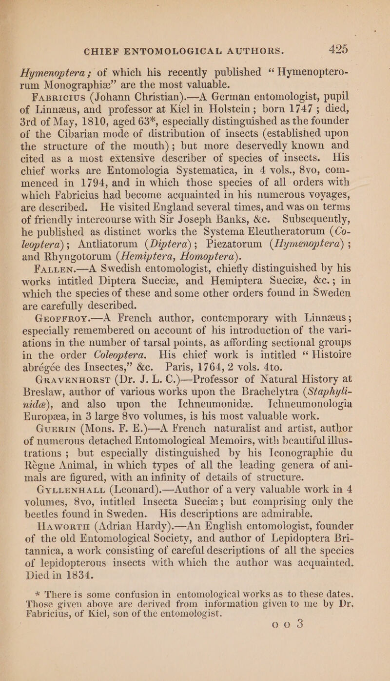 Hymenoptera ; of which his recently published ‘ Hymenoptero- rum Monographie” are the most valuable. . Fasricius (Johann Christian).—A German entomologist, pupil of Linnzeus, and professor at Kiel in Holstein; born 1747 ; died, 3rd of May, 1810, aged 63*, especially distinguished as the founder of the Cibarian mode of distribution of insects (established upon the structure of the mouth); but more deservedly known and cited as a most extensive describer of species of insects. His chief works are Entomologia Systematica, in 4 vols., 8vo, com- menced in 1794, and in which those species of all orders with which Fabricius had become acquainted in his numerous voyages, are described. He visited England several times, and was on terms of friendly intercourse with Sir Joseph Banks, &amp;c. Subsequently, he published as distinct works the Systema Eleutheratorum (Co- leoptera); Antliatorum (Diptera); Piezatorum (Hymenoptera) ; and Rhyngotorum (Hemiptera, Homoptera). Fatten.—A Swedish entomologist, chiefly distinguished by his works intitled Diptera Suecie, and Hemiptera Sueciz, &amp;c.; in which the species of these and some other orders found in Sweden are carefully described. Grorrroy.—A French author, contemporary with Linnzus ; especially remembered on account of his introduction of the vari- ations in the number of tarsal points, as affording sectional groups in the order Coleoptera. His chief work is intitled ‘ Histoire abrégée des Insectes,” &amp;c. Paris, 1764, 2 vols. 4to. GraveNuHorst (Dr. J. L. C.)—Professor of Natural History at Breslaw, author of various works upon the Brachelytra (Staphyli- nide), and also upon the Ichneumonide. IJchneumonologia Europea, in 3 large 8vo volumes, is his most valuable work. GuERIN (Mons. F. E.)—A French naturalist and artist, author of numerous detached Entomological Memoirs, with beautiful illus- trations ; but especially distinguished by his Iconographie du Régne Animal, in which types of all the leading genera of ani- mals are figured, with an infinity of details of structure. GyYLLENHALL (Leonard).—Author of a very valuable work in 4 volumes, 8vo, intitled Insecta Sueciz; but comprising only the beetles found in Sweden. His descriptions are admirable. Haworrs (Adrian Hardy).—An English entomologist, founder of the old Entomological Society, and author of Lepidoptera Bri- tannica, a work consisting of careful descriptions of all the species of lepidopterous insects with which the author was acquainted. Died in 1834. * There is some confusion in entomological works as to these dates. Those given above are derived from information given to me by Dr. 003