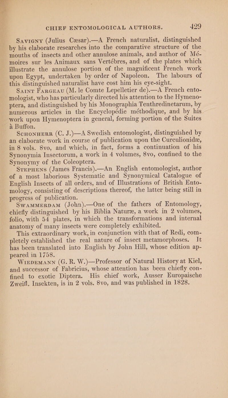 Savieny (Julius Cesar)—A French naturalist, distinguished by his elaborate researches into the comparative structure of the mouths of insects and other annulose animals, and author of Mé- moires sur les Animaux sans Vertébres, and of the plates which illustrate the annulose portion of the magnificent French work upon Egypt, undertaken by order of Napoleon. The labours of this distinguished naturalist have cost him his eye-sight. Sarnt Farceau (M. le Comte Lepelletier de).—A French ento- mologist, who has particularly directed his attention to the Hymeno- ptera, and distinguished by his Monographia Tenthredinetarum, by numerous articles in the Encyclopédie méthodique, and by his work upon Hymenoptera in general, forming portion of the Suites a Buffon. ScHonHERR (C. J.)—A Swedish entomologist, distinguished by an elaborate work in course of publication upon the Curculionide, in 8 vols. 8vo, and which, in fact, forms a continuation of his Synonymia Insectorum, a work in 4 volumes, 8vo, confined to the Synonymy of the Coleoptera. SrepHens (James Francis).—An English entomologist, author of a most laborious Systematic and Synonymical Catalogue of English Insects of all orders, and of Illustrations of British Ento- mology, consisting of descriptions thereof, the latter being still in progress of publication. SwAMMERDAM (John).—One of the fathers of Entomology, chiefly distinguished by his Biblia Nature, a work in 2 volumes, folio, with 54 plates, in which the transformations and internal anatomy of many insects were completely exhibited. This extraordinary work, in conjunction with that of Redi, com- pletely established the real nature of insect metamorphoses. It has been translated into English by John Hill, whose edition ap- peared in 1758. WiEpDEMANN (G. R. W.)—Professor of Natural History at Kiel, and successor of Fabricius, whose attention has been chiefly con- fined to exotic Diptera. His chief work, Ausser EKuropaische Zweifl. Insekten, is in 2 vols. 8vo, and was published in 1828.