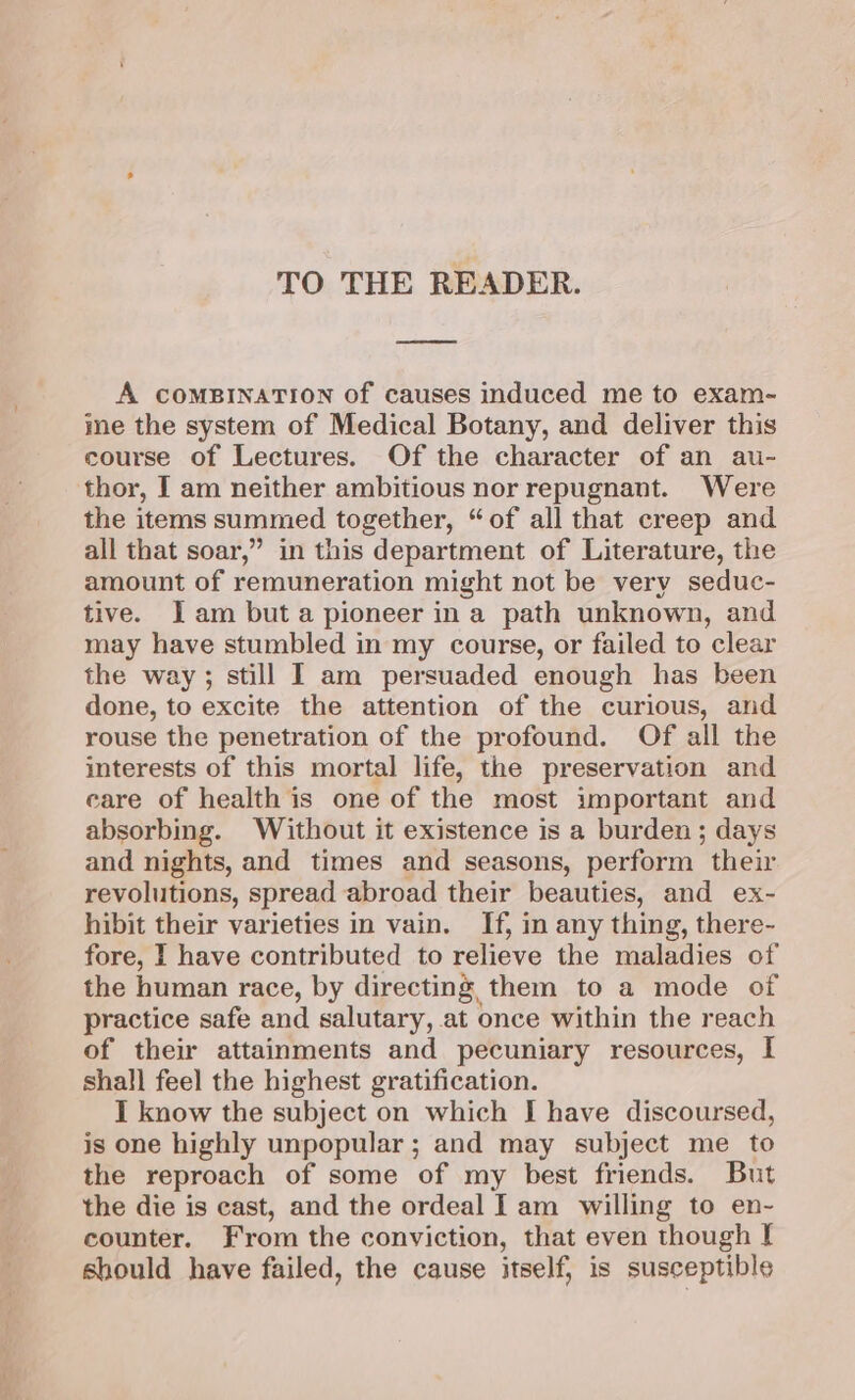 TO THE READER. A COMBINATION of causes induced me to exam- ine the system of Medical Botany, and deliver this course of Lectures. Of the character of an au- thor, I am neither ambitious nor repugnant. Were the items summed together, “of all that creep and all that soar,” in this department of Literature, the amount of remuneration might not be very seduc- tive. Jam but a pioneer in a path unknown, and may have stumbled in my course, or failed to clear the way; still I am persuaded enough has been done, to excite the attention of the curious, and rouse the penetration of the profound. Of all the interests of this mortal life, the preservation and care of health is one of the most important and absorbing. Without it existence is a burden; days and nights, and times and seasons, perform their revolutions, spread abroad their beauties, and ex- hibit their varieties in vain. If, in any thing, there- fore, I have contributed to relieve the maladies of the human race, by directing, them to a mode of practice safe and salutary, at once within the reach of their attainments and pecuniary resources, I shall fee] the highest gratification. I know the subject on which J have discoursed, is one highly unpopular ; and may subject me to the reproach of some of my best friends. But the die is cast, and the ordeal Iam willing to en- counter. From the conviction, that even though [ should have failed, the cause itself, is susceptible