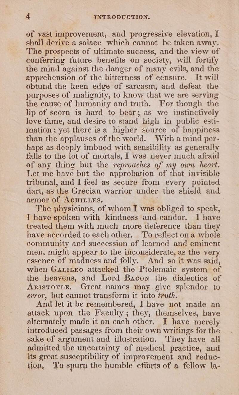of vast improvement, and progressive elevation, I shall derive a solace which cannot be taken away. The prospects of ultimate success, and the view of conferring future benefits on society, will fortify the mind against the danger of many evils, and the apprehension of the bitterness of censure. It will obtund the keen edge of sarcasm, and defeat the purposes of malignity, to know that we are serving the cause of humanity and truth. For though the lip of scorn is hard to. bear; as we instinctively love fame, and desire to stand high in public esti- mation ; yet there isa higher source of happiness than the applauses of the world. With a mind per- haps as deeply imbued with sensibility as generally falls to the lot of mortals, I was never much afraid of any thing but the reproaches of my own heart. Let me have but the approbation of that invisible tribunal, and I feel as secure from every pointed dart, as the Grecian warrior under the shield and armor of ACHILLES. The physicians, of whom I was ; obliged to speak, I have spoken with kindness and candor. I have treated them with much more deference than they have accorded to each other. 'To reflect ona whole community and succession of learned and eminent men, might appear to the inconsiderate, as the very essence of madness and folly. And so it was said, when GatiLeo attacked the Ptolemaic system of the heavens, and Lord Bacon the dialectics of ARISTOTLE. Great names may give splendor to error, but cannot transform it into truth. And let it be remembered, I have not made an attack upon the Faculty ; they, themselves, have alternately made it on each other. I have merely introduced passages from their own writings for the sake of argument and illustration. They have all admitted the uncertainty of medical practice, and its great susceptibility of improvement and reduc- tion, ‘To spurn the humble efforts of a fellow la-