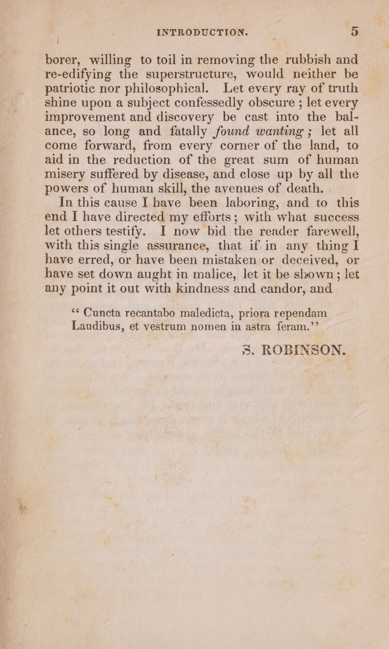 INTRODUCTION. __ 3) borer, willing to toil in removing the rubbish and re-edifying the superstructure, would neither be patriotic nor philosophical. Let every ray of truth shine upon a subject confessedly obscure ; let every improvement and discovery be cast into the bal- ance, so long and fatally found wanting ; let all come forward, from every corner of the land, to aid in the reduction of the great sum of human misery suffered by disease, and close up by all the powers of human skill, the avenues of death. . In this cause I have been laboring, and to this end I have directed my efforts; with what success let others testify. I now bid the reader farewell, with this single assurance, that if in any thing I have erred, or have been mistaken or deceived, or have set down aught in malice, let it be shown; let any point it out with kindness and candor, and “¢ Cuncta recantabo maledicta, priora rependam Laudibus, et vestrum nomen in astra feram.”’