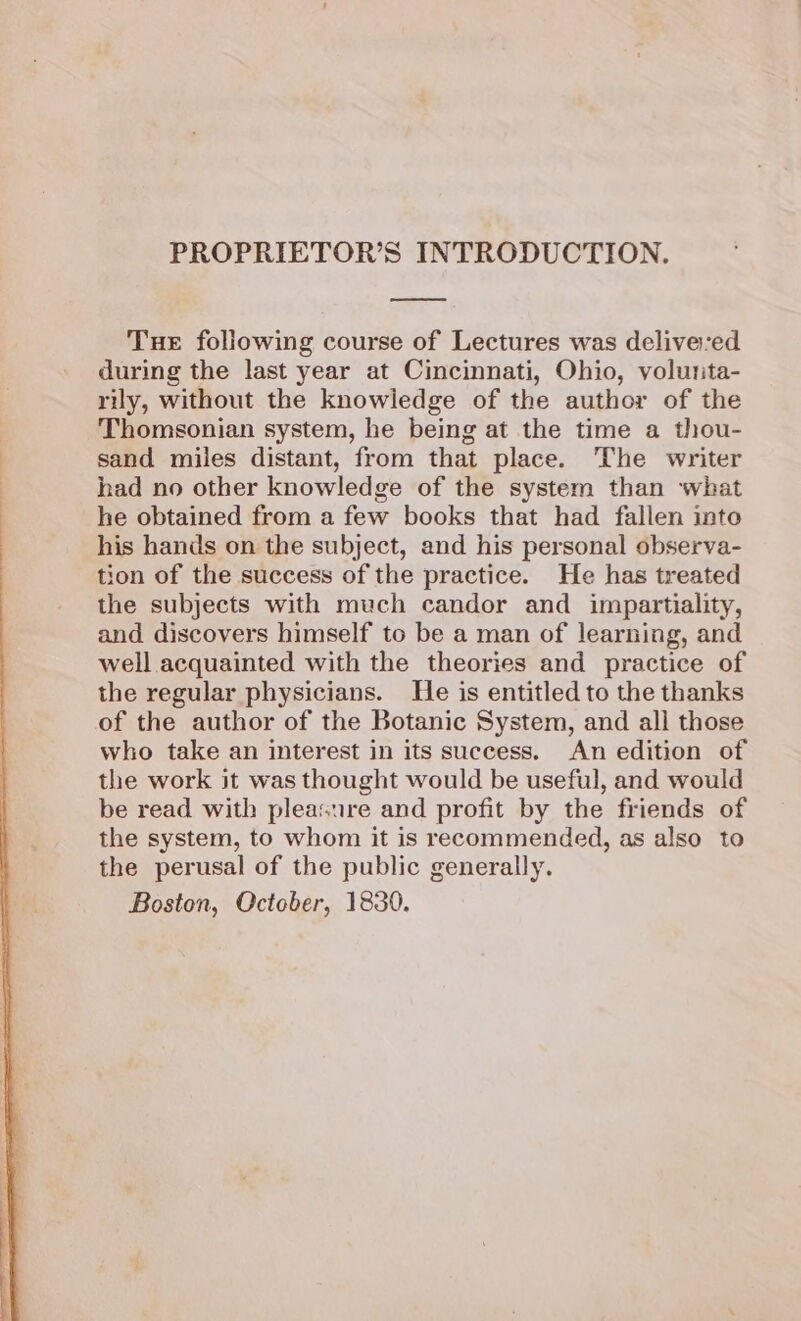 PROPRIETOR’S INTRODUCTION. Tue following course of Lectures was deliveed during the last year at Cincinnati, Ohio, volunta- rily, without the knowledge of the author of the Thomsonian system, he being at the time a thou- sand miles distant, from that place. The writer had no other knowledge of the system than what he obtained from a few books that had fallen into his hands on the subject, and his personal observa- tion of the success of the practice. He has treated the subjects with much candor and impartiality, and discovers himself to be a man of learning, and well acquainted with the theories and practice of the regular physicians. He is entitled to the thanks of the author of the Botanic System, and all those who take an interest in its success. An edition of the work it was thought would be useful, and would be read with pleasure and profit by the friends of the system, to whom it is recommended, as also to the perusal of the public generally. Boston, Qctober, 1830.