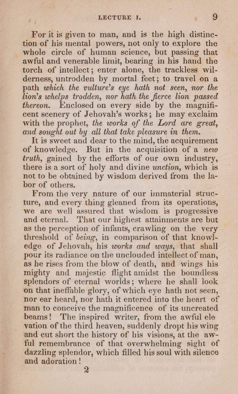 4 ‘ LECTURE I. ; 9 For it is given to man, and is the high distinc- tion of his mental powers, not only to explore the whole circle of human science, but passing that awful and venerable limit, bearing in his hand the torch of intellect; enter alone, the trackless wil- derness, untrodden by mortal feet; to travel on a path which the vulture’s eye hath not seen, nor the lion’s whelps trodden, nor hath the fierce lion passed thereon. Kinclosed on every side by the magnifi- cent scenery of Jehovah’s works; he may exclaim with the prophet, the works of the Lord are great, and sought out by all that take pleasure in them. It is sweet and dear to the mind, the acquirement of knowledge. But in the acquisition of a new truth, gained by the efforts of our own industry, there is a sort of holy and divine unction, which is not to be obtained by wisdom derived from the la- bor of others. From the very nature of our immaterial struc- ture, and every thing gleaned from its operations, we are well assured that wisdom is progressive and eternal. That our highest attainments are but as the perception of infants, crawling on the very threshold of being, in comparison of that knowl- edge of Jehovah, his works and ways, that shall pour its radiance on the unclouded intellect of man, as he rises from the blow of death, and wings his mighty and majestic flight amidst the boundless splendors of eternal worlds; where he shall look on that ineffable glory, of which eye hath not seen, nor ear heard, nor hath it entered into the heart of man to conceive the magnificence of its uncreated beams! The inspired writer, from the awful ele vation of the third heaven, suddenly dropt his wing and cut short the history of his visions, at the aw- ful remembrance of that overwhelming sight of dazzling splendor, which filled his soul with silence and adoration ! of