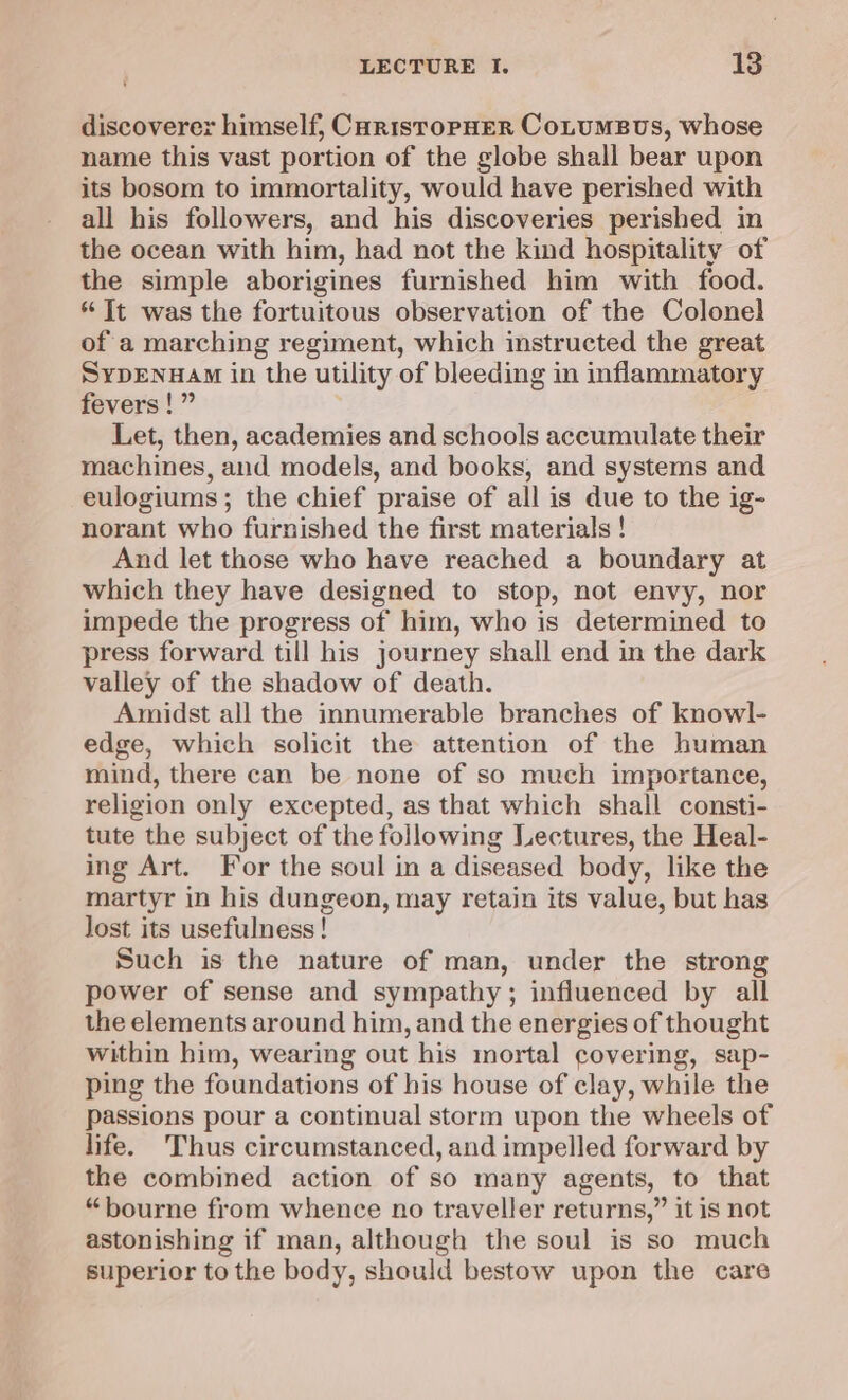 discoverer himself, CorisropHER CoLuMBUS, whose name this vast portion of the globe shall bear upon its bosom to immortality, would have perished with all his followers, and his discoveries perished in the ocean with him, had not the kind hospitality of the simple aborigines furnished him with food. * It was the fortuitous observation of the Colonel of a marching regiment, which instructed the great SypEnuam in the utility of bleeding in inflammatory fevers!” Let, then, academies and schools accumulate their machines, and models, and books, and systems and eulogiums; the chief praise of all is due to the ig- norant who furnished the first materials ! And let those who have reached a boundary at which they have designed to stop, not envy, nor impede the progress of him, who is determined to press forward till his journey shall end in the dark valley of the shadow of death. Amidst all the innumerable branches of knowl- edge, which solicit the attention of the human mind, there can be none of so much importance, religion only excepted, as that which shall consti- tute the subject of the following Lectures, the Heal- ing Art. For the soul in a diseased body, like the martyr in his dungeon, may retain its value, but has lost its usefulness! Such is the nature of man, under the strong power of sense and sympathy; influenced by all the elements around him, and the energies of thought within him, wearing out his mortal covering, sap- ping the foundations of his house of clay, while the passions pour a continual storm upon the wheels of life. Thus circumstanced, and impelled forward by the combined action of so many agents, to that “bourne from whence no traveller returns,” it is not astonishing if man, although the soul is so much superior to the body, should bestow upon the care