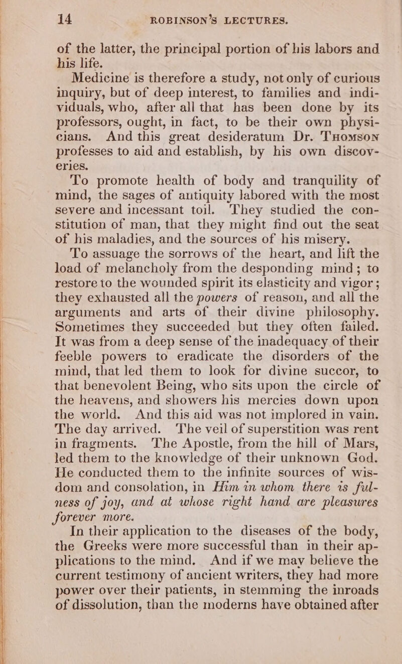 of the latter, the principal portion of his labors and his life. Medicine is therefore a study, not only of curious inquiry, but of deep interest, to families and indi- viduals, who, after all that has been done by its professors, ought, in fact, to be their own physi- cians. And this great desideratum Dr. THomson professes to aid and establish, by his own discov- eries. To promote health of body and tranquility of mind, the sages of antiquity labored with the most severe and incessant toil. They studied the con- stitution of man, that they might find out the seat of his maladies, and the sources of his misery. To assuage the sorrows of the heart, and lift the load of melancholy from the desponding mind; to restore to the wounded spirit its elasticity and vigor ; they exhausted all the powers of reason, and all the arguments and arts of their divine philosophy. Sometimes they succeeded but they often failed. It was from a deep sense of the inadequacy of their feeble powers to eradicate the disorders of the mind, that led them to look for divine succor, to that benevolent Being, who sits upon the circle of the heavens, and showers his mercies down upon the world. And this aid was not implored in vain. The day arrived. The veil of superstition was rent in fragments. The Apostle, from the hill of Mars, led them to the knowledge of their unknown God. He conducted them to the infinite sources of wis- dom and consolation, in Him in whom there rs ful- ness of joy, and at whose right hand are pleasures forever more. In their application to the diseases of the body, the Greeks were more successful than in their ap- plications to the mind. And if we may believe the current testimony of ancient writers, they had more power over their patients, in stemming the inroads of dissolution, than the moderns have obtained after