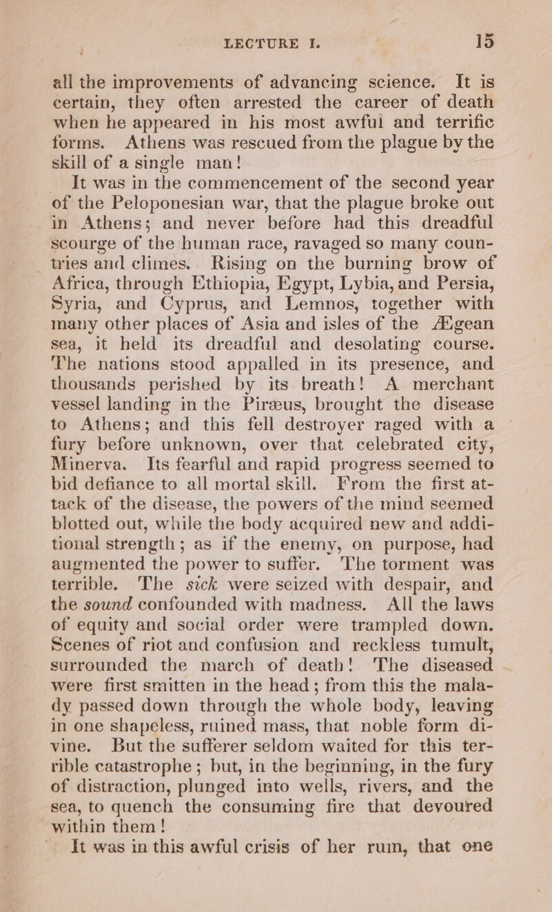 all the improvements of advancing science. It is certain, they often arrested the career of death when he appeared in his most awful and terrific forms. Athens was rescued from the plague by the skill of a single man! It was in the commencement of the second year of the Peloponesian war, that the plague broke out in Athens; and never before had this dreadful scourge of the human race, ravaged so many coun- tries and climes. Rising on the burning brow of Africa, through Ethiopia, Egypt, Lybia, and Persia, Syria, and Cyprus, and Lemnos, together with many other places of Asia and isles of the A‘gean sea, it held its dreadful and desolating course. The nations stood appalled in its presence, and thousands perished by its breath! A merchant vessel landing in the Pirzeus, brought the disease to Athens; and this fell destroyer raged with a fury before unknown, over that celebrated city, Minerva. Its fearful and rapid progress seemed to bid defiance to all mortal skill. From the first at- tack of the disease, the powers of the mind seemed. blotted out, while the body acquired new and addi- tional strength; as if the enemy, on purpose, had augmented the power to suffer. The torment was terrible. The sick were seized with despair, and the sound confounded with madness. All the laws of equity and social order were trampled down. Scenes of riot and confusion and reckless tumult, surrounded the march of death! ‘The diseased were first smitten in the head; from this the mala- dy passed down through the whole body, leaving in one shapeless, ruined mass, that noble form di- vine. But the sufferer seldom waited for this ter- rible catastrophe ; but, in the beginning, in the fury of distraction, plunged into wells, rivers, and the sea, to quench the consuming fire that devoured within them! It was in this awful crisis of her rum, that one