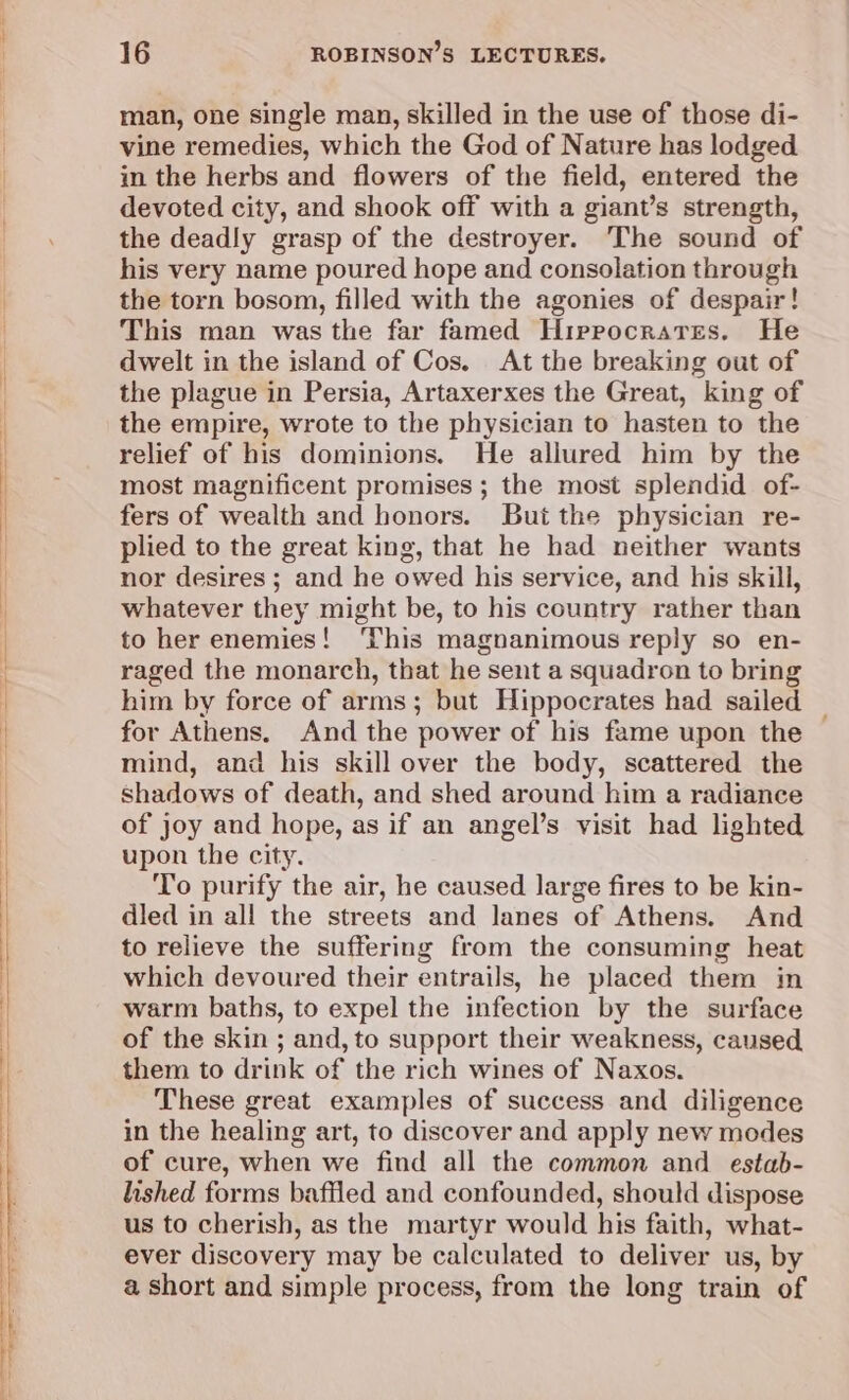 man, one single man, skilled in the use of those di- vine remedies, which the God of Nature has lodged in the herbs and flowers of the field, entered the devoted city, and shook off with a giant’s strength, the deadly grasp of the destroyer. The sound of his very name poured hope and consolation through the torn bosom, filled with the agonies of despair! This man was the far famed Hippocrates. He dwelt in the island of Cos. At the breaking out of the plague in Persia, Artaxerxes the Great, king of the empire, wrote to the physician to hasten to the relief of his dominions. He allured him by the most magnificent promises ; the most splendid of- fers of wealth and honors. But the physician re- plied to the great king, that he had neither wants nor desires ; and he owed his service, and his skill, whatever they might be, to his country rather than to her enemies! This magnanimous reply so en- raged the monarch, that he sent a squadron to bring him by force of arms; but Hippocrates had sailed — for Athens. And the power of his fame upon the mind, and his skill over the body, scattered the shadows of death, and shed around him a radiance of joy and hope, as if an angel’s visit had lighted upon the city. To purify the air, he caused large fires to be kin- dled in all the streets and lanes of Athens. And to relieve the suffering from the consuming heat which devoured their entrails, he placed them in warm baths, to expel the infection by the surface of the skin ; and, to support their weakness, caused them to drink of the rich wines of Naxos. These great examples of success and diligence in the healing art, to discover and apply new modes of cure, when we find all the common and estab- lished forms bafiled and confounded, should dispose us to cherish, as the martyr would his faith, what- ever discovery may be calculated to deliver us, by a short and simple process, from the long train of
