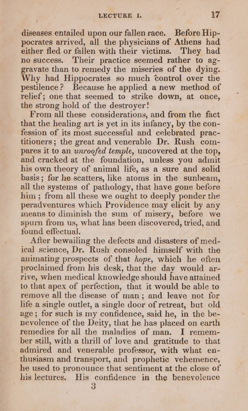 diseases entailed upon our fallen race. Before Hip- pocrates arrived, all the physicians of Athens had either fled or fallen with their victims. They had no success. Their practice seemed rather to ag- gravate than to remedy the miseries of the dying. Why had Hippocrates so much Control over the pestilence? Because he applied a new method of relief; one that seemed to strike down, at once, the strong hold of the destroyer! From all these considerations, and from the fact that the healing art is yet in its infancy, by the con- fession of its most successful and celebrated prac- titioners; the great and venerable Dr. Rush com- pares it to an unroofed temple, uncovered at the top, and cracked at the foundation, unless you admit his own theory of animal life, as a sure and solid basis; for he scatters, like atoms in the sunbeam, all the systems of pathology, that have gone before him ; from all these we ought to deeply ponder the peradventures which Providence may elicit by any means to diminish the sum of misery, before we spurn from us, what has been discovered, tried, and found effectual. After bewailing the defects and disasters of med- ical science, Dr. Rush consoled himself with the animating prospects of that hope, which he often proclaimed from his desk, that the day would ar- rive, when medical knowledge should have attained to that apex of perfection, that it would be able to remove all the disease of man; and leave not for life a single outlet, a single door of retreat, but old age; for such is my confidence, said he, in the be- nevolence of the Deity, that he has placed on earth remedies for all the maladies of man. I remem- ber still, with a thrill of love and gratitude to that admired and venerable professor, with what en- thusiasm and transport, and prophetic vehemence, he used to pronounce that sentiment at the close of his lectures. His confidence in the benevolence 3