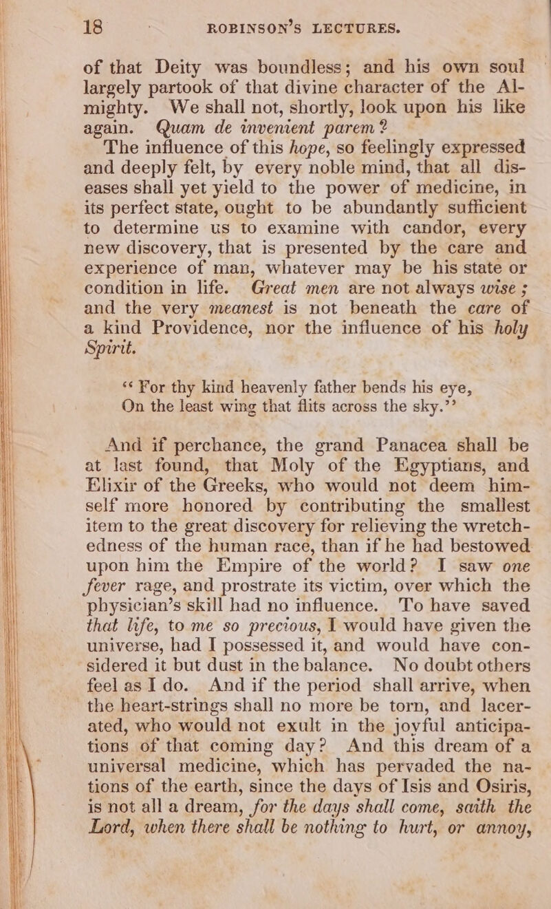 of that Deity was boundless; and his own soul largely partook of that divine character of the Al- mighty. We shall not, shortly, look upon his like again. Quam de invenient parem 2? The influence of this hope, so feelingly expressed and deeply felt, by every noble mind, that all dis- eases shall yet yield to the power of medicine, in its perfect state, ought to be abundantly sufficient to determine us to examine with candor, every new discovery, that is presented by the care and experience of man, whatever may be his state or condition in life. Great men are not always wise ; and the very meanest is not beneath the care of a kind Providence, nor the influence of his holy Spirit. ‘¢ For thy kind heavenly father bends his eye, On the least wing that flits across the sky.”’ And if perchance, the grand Panacea shall be at last found, that Moly of the Egyptians, and Elixir of the Greeks, who would not deem him- self more honored by contributing the smallest item to the great discovery for relieving the wretch- edness of the human race, than if he had bestowed upon him the Empire of the world? I saw one fever rage, and prostrate its victim, over which the physician’s skill had no influence. 'To have saved that life, to me so precious, I would have given the universe, had I possessed it, and would have con- sidered it but dust in the balance. No doubt others feelas Ido. And if the period shall arrive, when the heart-strings shall no more be torn, and lacer- ated, who would not exult in the joyful anticipa- tions of that coming day? And this dream of a universal medicine, which has pervaded the na- tions of the earth, since the days of Isis and Osiris, is not all a dream, for the days shall come, saith the Lord, when there shall be nothing to hurt, or annoy,
