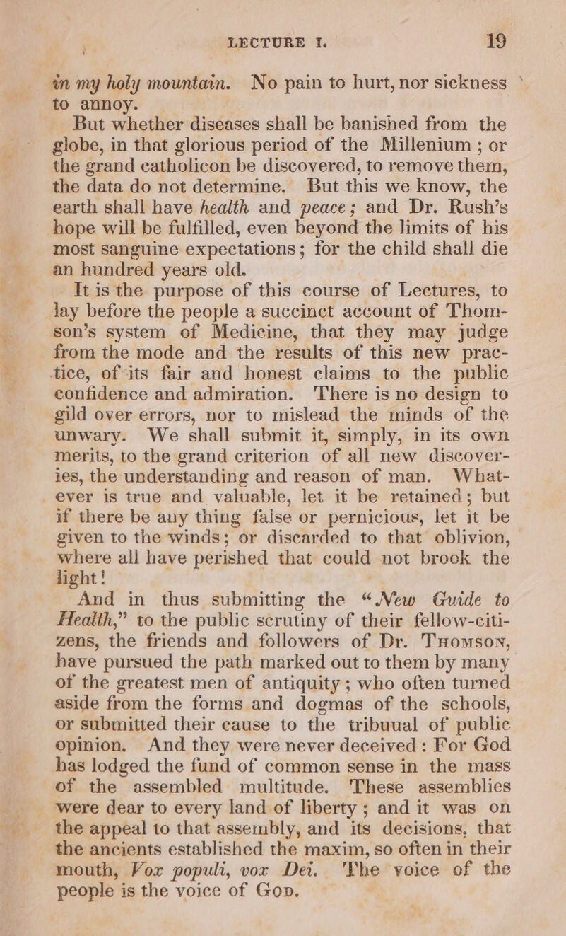 in my holy mountain. No pain to hurt, nor sickness to annoy. But whether diseases shall be banished from the globe, in that glorious period of the Millenium ; or the grand catholicon be discovered, to remove them, the data do not determine. But this we know, the earth shall have health and peace; and Dr. Rush’s hope will be fulfilled, even beyond the limits of his most sanguine expectations; for the child shall die an hundred years old. It is the purpose of this course of Lectures, to lay before the people a succinct account of Thom- son’s system of Medicine, that they may judge from the mode and the results of this new prac- confidence and admiration. ‘There is no design to gild over errors, nor to mislead the minds of the unwary. We shall submit it, simply, in its own merits, to the grand criterion of all new discover- ies, the understanding and reason of man. What- ever is true and valuable, let it be retained; but if there be any thing false or pernicious, let it be given to the winds; or discarded to that oblivion, where all have perished that could not brook the light! And in thus submitting the “New Guide to Health,” to the public scrutiny of their fellow-citi- zens, the friends and followers of Dr. THomson, have pursued the path marked out to them by many of the greatest men of antiquity ; who often turned aside from the forms and dogmas of the schools, or submitted their cause to the tribuual of public opinion. And they were never deceived : For God has lodged the fund of common sense in the mass of the assembled multitude. These assemblies were dear to every land of liberty ; and it was on the appeal to that assembly, and its decisions, that the ancients established the maxim, so often in their mouth, Vor populi, vor Dei. The voice of the people is the voice of Gop.