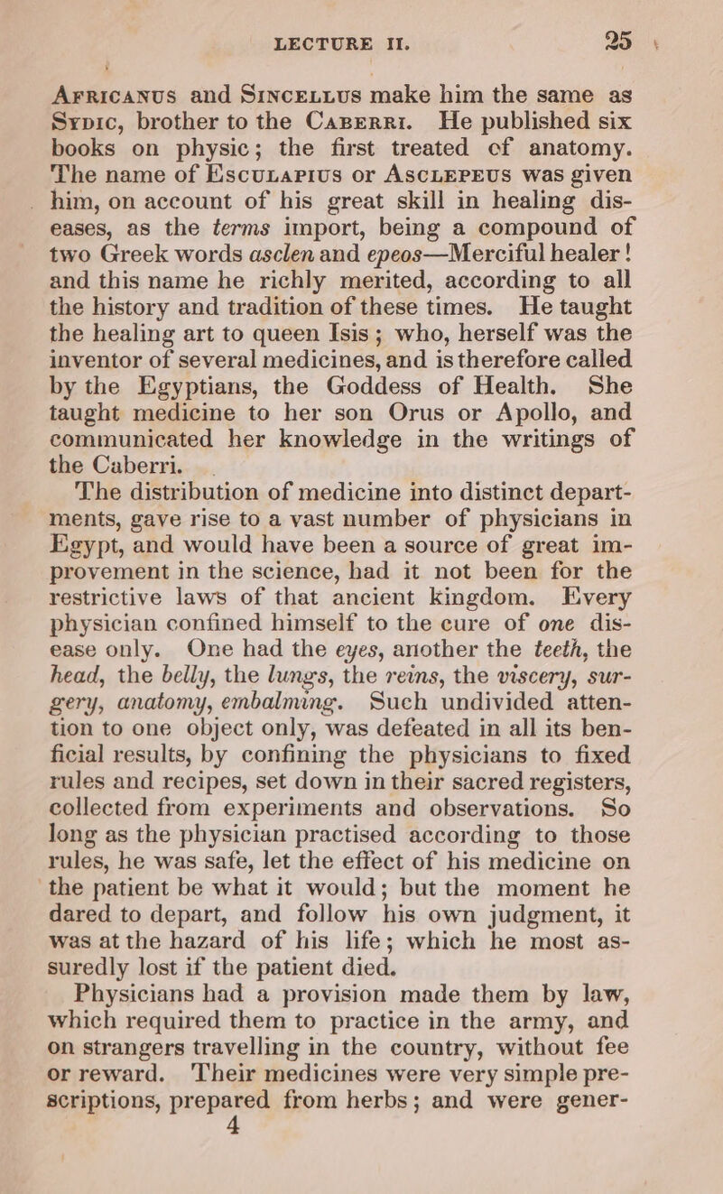 Arricanus and Sincetius make him the same as Sypic, brother to the Caperri. He published six books on physic; the first treated cf anatomy. The name of Escuxarivs or ASCLEPEUS was given _ him, on account of his great skill in healing dis- eases, as the terms import, being a compound of two Greek words asclen and epeos—Merciful healer ! and this name he richly merited, according to all the history and tradition of these times. He taught the healing art to queen Isis ; who, herself was the inventor of several medicines, and is therefore calied by the Egyptians, the Goddess of Health. She taught medicine to her son Orus or Apollo, and communicated her knowledge in the writings of the Caberri. The distribution of medicine into distinct depart- ments, gave rise to a vast number of physicians in Egypt, and would have been a source of great im- provement in the science, had it not been for the restrictive laws of that ancient kingdom. Every physician confined himself to the cure of one dis- ease only. One had the eyes, another the teeth, the head, the belly, the lungs, the reins, the viscery, sur- gery, anatomy, enbalming. Such undivided atten- tion to one object only, was defeated in all its ben- ficial results, by confining the physicians to fixed rules and recipes, set down in their sacred registers, collected from experiments and observations. So Jong as the physician practised according to those rules, he was safe, let the effect of his medicine on the patient be what it would; but the moment he dared to depart, and follow his own judgment, it was atthe hazard of his life; which he most as- suredly lost if the patient died. Physicians had a provision made them by law, which required them to practice in the army, and on strangers travelling in the country, without fee or reward. ‘Their medicines were very simple pre- scriptions, prepared from herbs; and were gener-