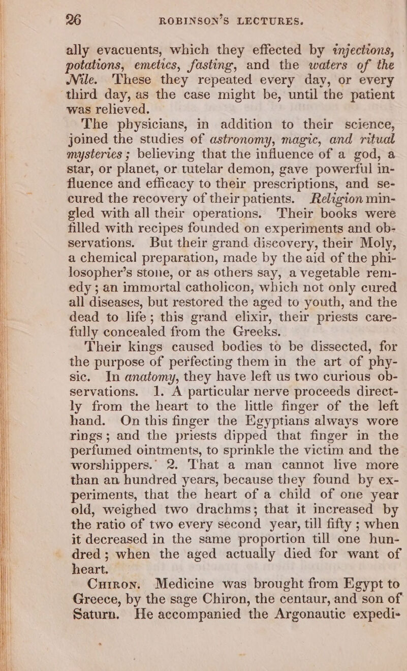ally evacuents, which they effected by injections, | potations, emetics, fasting, and the waters of the Nile. These they repeated every day, or every third day, as the case might be, until the patient was relieved. The physicians, in addition to their science, joined the studies of astronomy, magic, and ritual mysteries ; believing that the influence of a god, a star, or planet, or tutelar demon, gave powerful in- fluence and efficacy to their prescriptions, and se- cured the recovery of their patients. Religion min- gled with all their operations. Their books were filled with recipes founded on experiments and ob- servations. But their grand discovery, their Moly, a chemical preparation, made by the aid of the phi- losopher’s stone, or as others say, a vegetable rem- edy ; an immortal catholicon, which not only cured all diseases, but restored the aged to youth, and the dead to life; this grand elixir, their priests care- fully concealed from the Greeks. Their kings caused bodies to be dissected, for the purpose of perfecting them in the art of phy- sic. In anatomy, they have left us two curious ob- servations. 1. A particular nerve proceeds direct- ly from the heart to the little finger of the left hand. On this finger the Egyptians always wore rings; and the priests dipped that finger in the perfumed ointments, to sprinkle the victim and the worshippers. 2. That a man cannot live more than an hundred years, because they found by ex- periments, that the heart of a child of one year old, weighed two drachms; that it increased by the ratio of two every second year, till fifty ; when it decreased in the same proportion till one hun- dred ; when the aged actually died for want of heart. Curron. Medicine was brought from Egypt to Greece, by the sage Chiron, the centaur, and son of Saturn. He accompanied the Argonautic expedi-