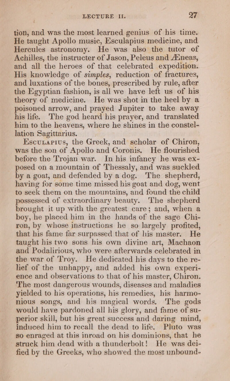 tion, and was the most learned genius of his time. He taught Apollo music, Esculapius medicine, and Hercules astronomy. He was also the tutor of Achilles, the instructer of Jason, Peleus and Auneas, and all the heroes of that celebrated expedition. His knowledge of simples, reduction of fractures, and luxations of the bones, prescribed by rule, after the Egyptian fashion, is all we have left us of his theory of medicine. He was shot in the heel by a poisoned arrow, and prayed Jupiter to take away his life. The god heard his prayer, and translated. him to the heavens, where he shines in the constel- lation Sagittarius. Escunapivs, the Greek, and scholar of Chiron, was the son of Apollo and Coronis. He flourished before the Trojan war. In his infancy he was ex- posed on a mountain of Thessaly, and was suckled by a goat, and defended by a dog. The shepherd, having for some time missed his goat and dog, went to seek them on the mountains, and found the child possessed of extraordinary beauty. The shepherd brought it up with the greatest care; and, when a boy, he placed him in the hands of the sage Chi- ron, by whose instructions he so largely profited, that his fame far surpassed that of his master. He taught his two sons his own divine art, Machaon and Podalirious, who were afterwards celebrated in the war of Troy. He dedicated his days to the re- lief of the unhappy, and added his own experi- ence and observations to that of his master, Chiron. The most dangerous wounds, diseases and maladies yielded to his operations, his remedies, his harmo- nious songs, and his magical words. The gods would have pardoned all his glory, and fame of su- perior skill, but his great success and daring mind, induced him to recall the dead to life. Pluto was so enraged at this inroad on his dominions, that he struck him dead with a thunderbolt! He was dei- fied by the Greeks, who showed the most unbound-