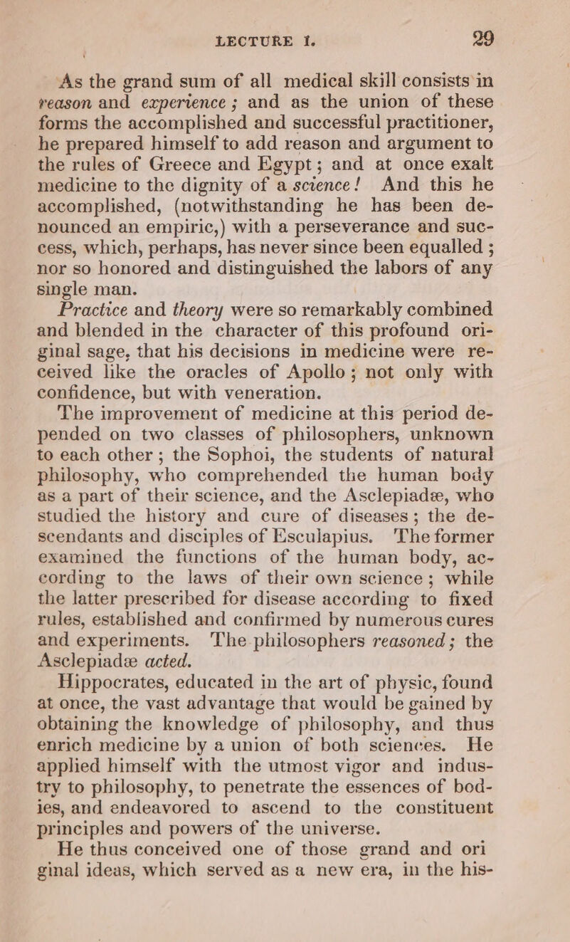 As the grand sum of all medical skill consists in reason and experience; and as the union of these forms the accomplished and successful practitioner, he prepared himself to add reason and argument to the rules of Greece and Egypt; and at once exalt medicine to the dignity of a science! And this he accomplished, (notwithstanding he has been de- nounced an empiric,) with a perseverance and suc- cess, which, perhaps, has never since been equalled ; nor so honored and distinguished the labors of any single man. Practice and theory were so remarkably combined and blended in the character of this profound ori- ginal sage, that his decisions in medicine were re- ceived like the oracles of Apollo; not only with confidence, but with veneration. The improvement of medicine at this period de- pended on two classes of philosophers, unknown to each other ; the Sophoi, the students of natural philosophy, who comprehended the human body as a part of their science, and the Asclepiade, who studied the history and cure of diseases ; the de- scendants and disciples of Esculapius. 'The former examined the functions of the human body, ac- cording to the laws of their own science; while the latter prescribed for disease according to fixed rules, established and confirmed by numerous cures and experiments. The philosophers reasoned; the Asclepiadee acted. Hippocrates, educated in the art of physic, found at once, the vast advantage that would be gained by obtaining the knowledge of philosophy, and thus enrich medicine by a union of both sciences. He applied himself with the utmost vigor and indus- try to philosophy, to penetrate the essences of bod- ies, and endeavored to ascend to the constituent principles and powers of the universe. He thus conceived one of those grand and ori ginal ideas, which served as a new era, in the his-