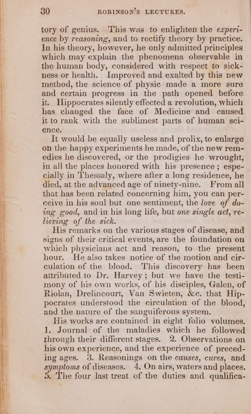tory of genius. This was to enlighten the experi- | ence by reasoning’, and to rectify theory by practice. In his theory, however, he only admitted principles which may explain the phenomena observable in the human body, considered with respect to sick- ness or health. Improved and exalted by this new method, the science of physic made a more sure and certain progress in the path opened before it. Hippocrates silently effected a revolution, which has changed the face of Medicine and caused it to rank with the sublimest parts of human sci- ence. It would be equally useless and prolix, to enlarge on the happy experiments he made, of the new rem- edies he discovered, or the prodigies he wrought, in all the places honored with his presence ; espe- cially in Thessaly, where after a long residence, he died, at the advanced age of ninety-nine. From all that has been related concerning him, you can per- ceive in his soul but one sentiment, the love of do- ang good, and in his long life, but one single act, re- heving of the sick. His remarks on the various stages of disease, and signs of their critical events, are the foundation on which physicians act and reason, to the present hour. He also takes notice of the motion and cir- culation of the blood. This discovery has been attributed to Dr. Harvey; but we have the testi- mony of his own works, of his disciples, Galen, of Riolan, Drelincourt, Van Swieten, &amp;c. that Hip- pocrates understood the circulation of the blood, and the nature of the sanguiferous system. His works are contained in eight folio volumes. 1. Journal of the maladies which he followed through their different stages. 2. Observations on his own experience, and the experience of preced- ing ages. 3. Reasonings on the causes, cures, and symptoms of diseases. 4. On airs, waters and places. o. The four last treat of the duties and qualifica-