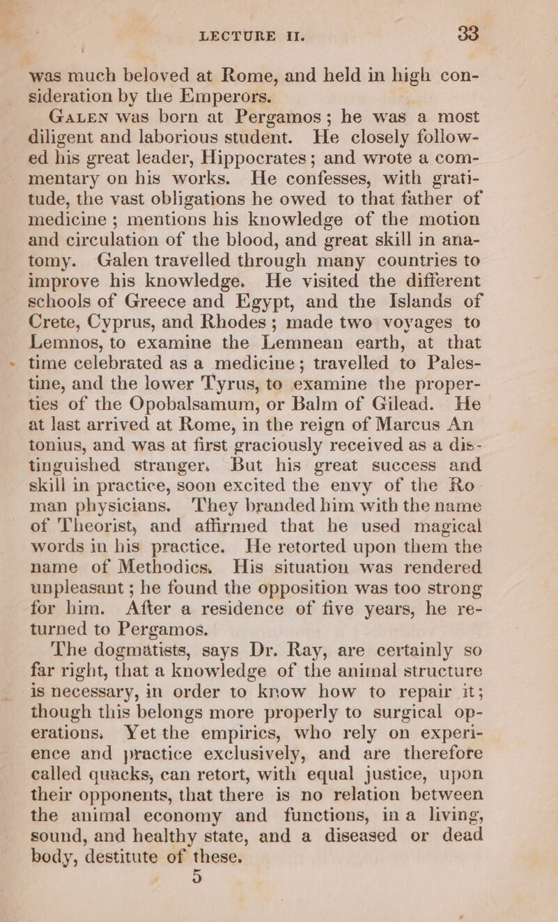 was much beloved at Rome, and held in high con- sideration by the Emperors. GALEN was born at Pergamos; he was a most diligent and laborious student. He closely follow- ed his great leader, Hippocrates ; and wrote a com- mentary on his works. He confesses, with grati- tude, the vast obligations he owed to that father of medicine ; mentions his knowledge of the motion and circulation of the blood, and great skill in ana- tomy. Galen travelled through many countries to improve his knowledge. He visited the different schools of Greece and Egypt, and the Islands of Crete, Cyprus, and Rhodes ; made two voyages to Lemnos, to examine the Lemnean earth, at that time celebrated as a medicine; travelled to Pales- tine, and the lower Tyrus, to examine the proper- ties of the Opobalsamum, or Balm of Gilead. He at last arrived at Rome, in the reign of Marcus An tonius, and was at first graciously received as a dis- tinguished stranger, But his great success and skill in practice, soon excited the envy of the Ro- man physicians. They branded him with the name of Theorist, and affirmed that he used magical words in his practice. He retorted upon them the name of Methodics. His situation was rendered unpleasant ; he found the opposition was too strong for bim. After a residence of five years, he re- turned to Pergamos. The dogmatists, says Dr. Ray, are certainly so far right, that a knowledge of the animal structure is necessary, in order to know how to repair it; though this belongs more properly to surgical op- erations. Yetthe empirics, who rely on experi- ence and practice exclusively, and are therefore called quacks, can retort, with equal justice, upon their opponents, that there is no relation between the animal economy and functions, ina living, sound, and healthy state, and a diseased or dead body, destitute of these. oa)