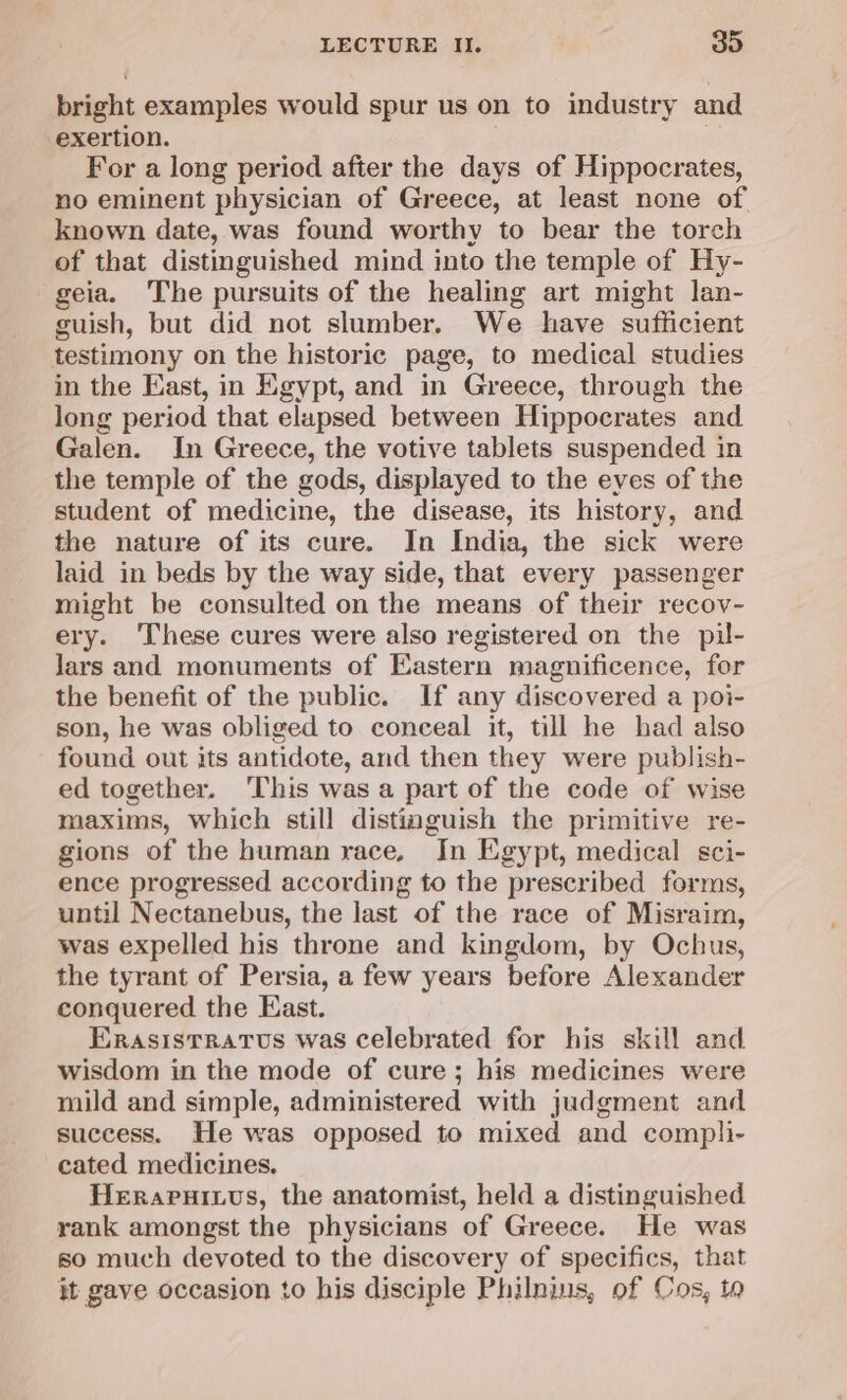 bright examples would spur us on to industry and exertion. For a long period after the days of Hippocrates, no eminent physician of Greece, at least none of known date, was found worthy to bear the torch of that distinguished mind into the temple of Hy- geia. The pursuits of the healing art might lan- guish, but did not slumber. We have sufficient testimony on the historic page, to medical studies in the East, in Egypt, and in Greece, through the long period that elapsed between Hippocrates and Galen. In Greece, the votive tablets suspended in the temple of the gods, displayed to the eves of the student of medicine, the disease, its history, and the nature of its cure. In India, the sick were laid in beds by the way side, that every passenger might be consulted on the means of their recov- ery. ‘These cures were also registered on the pil- Jars and monuments of Eastern magnificence, for the benefit of the public. If any discovered a poi- son, he was obliged to conceal it, till he had also found out its antidote, and then they were publish- ed together. This was a part of the code of wise maxims, which still distinguish the primitive re- gions of the human race, In Egypt, medical sci- ence progressed according to the prescribed forms, until Nectanebus, the last of the race of Misraim, was expelled his throne and kingdom, by Ochus, the tyrant of Persia, a few years before Alexander conquered the East. Erasistratvus was celebrated for his skill and wisdom in the mode of cure; his medicines were mild and simple, administered with judgment and success. He was opposed to mixed and compli- cated medicines. Herapuixus, the anatomist, held a distinguished rank amongst the physicians of Greece. He was so much devoted to the discovery of specifics, that it gave occasion to his disciple Philnins, of Cos, ta
