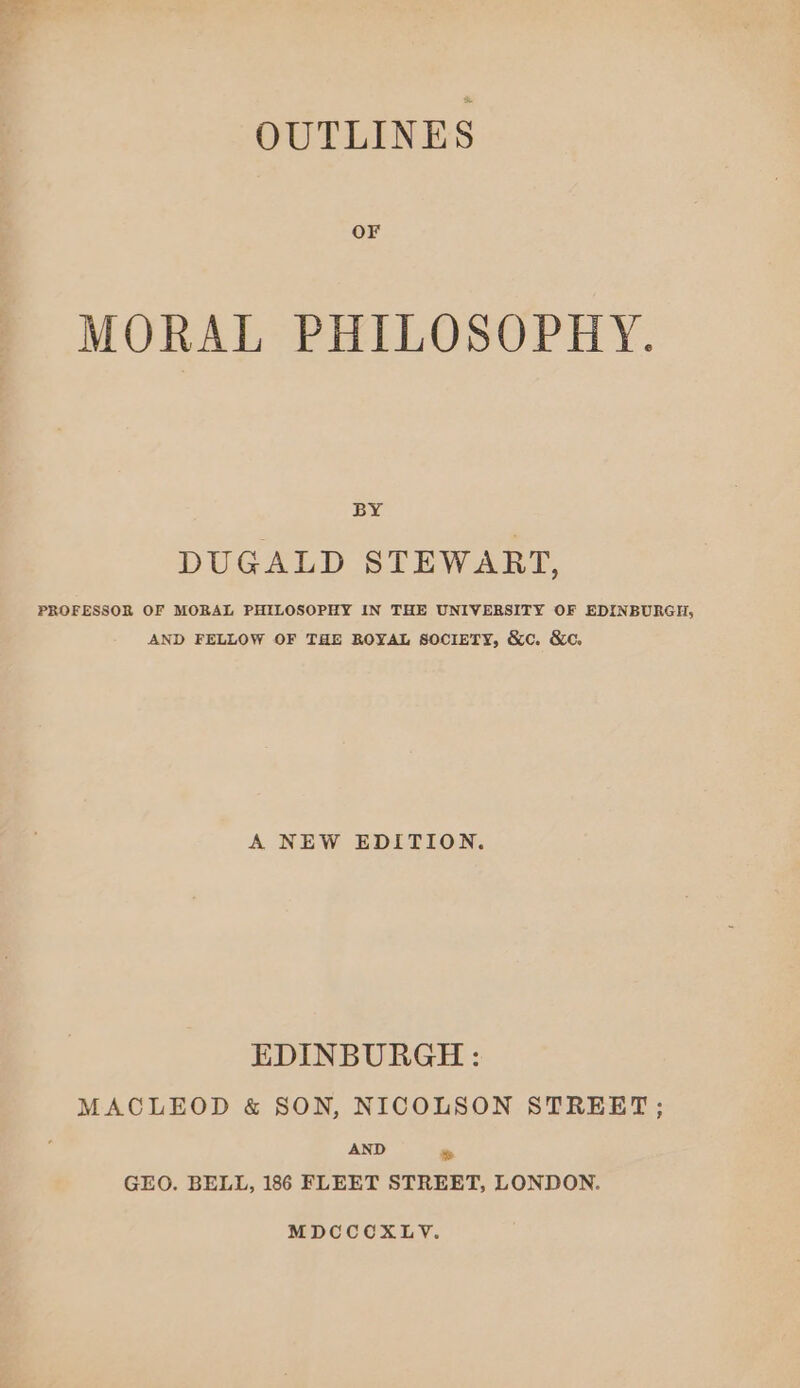 OUTLINES OF MORAL PHILOSOPHY. BY DUGALD STEWART, PROFESSOR OF MORAL PHILOSOPHY IN THE UNIVERSITY OF EDINBURGH, AND FELLOW OF THE ROYAL SOCIETY, &amp;c. &amp;c. A NEW EDITION. EDINBURGH: MACLEOD &amp; SON, NICOLSON STREET; AND » GEO. BELL, 186 FLEET STREET, LONDON. MDCCCOXLYV.