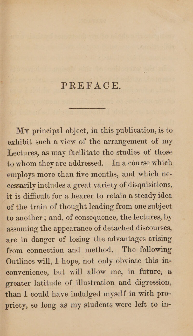 PREFACE. My principal object, in this publication, is to exhibit such a view of the arrangement of my - Lectures, as may facilitate the studies of those to whom they are addressed. In a course which ~ employs more than five months, and which ne- cessarily includes a great variety of disquisitions, it is difficult for a hearer to retain a steady idea of the train of thought leading from one subject to another ; and, of consequence, the lectures, by assuming the appearance of detached discourses, are in danger of losing the advantages arising from connection and method. The following Outlines will, I hope, not only obviate this in- convenience, but will allow me, in future, a greater latitude of illustration and digression, than I could have indulged myself in with pro- priety, so long as my students were left to in-