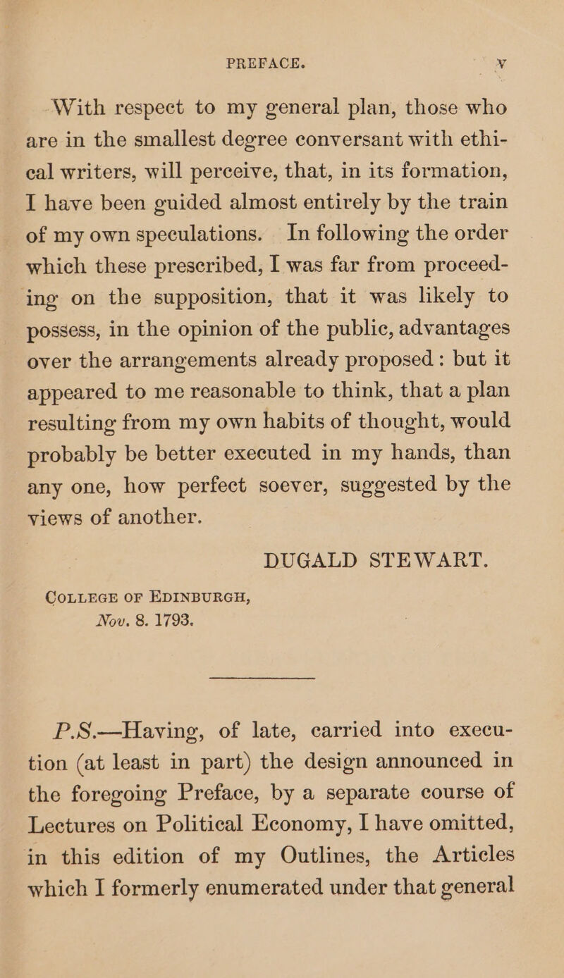 With respect to my general plan, those who are in the smallest degree conversant with ethi- eal writers, will perceive, that, in its formation, I have been guided almost entirely by the train of my own speculations. In following the order which these prescribed, I was far from proceed- ing on the supposition, that it was likely to possess, in the opinion of the public, advantages over the arrangements already proposed : but it appeared to me reasonable to think, that a plan resulting from my own habits of thought, would probably be better executed in my hands, than any one, how perfect soever, suggested by the views of another. DUGALD STEWART. COLLEGE OF EDINBURGH, Nov. 8. 1793. P.S.—Having, of late, carried into execu- tion (at least in part) the design announced in the foregoing Preface, by a separate course of Lectures on Political Economy, I have omitted, in this edition of my Outlines, the Articles