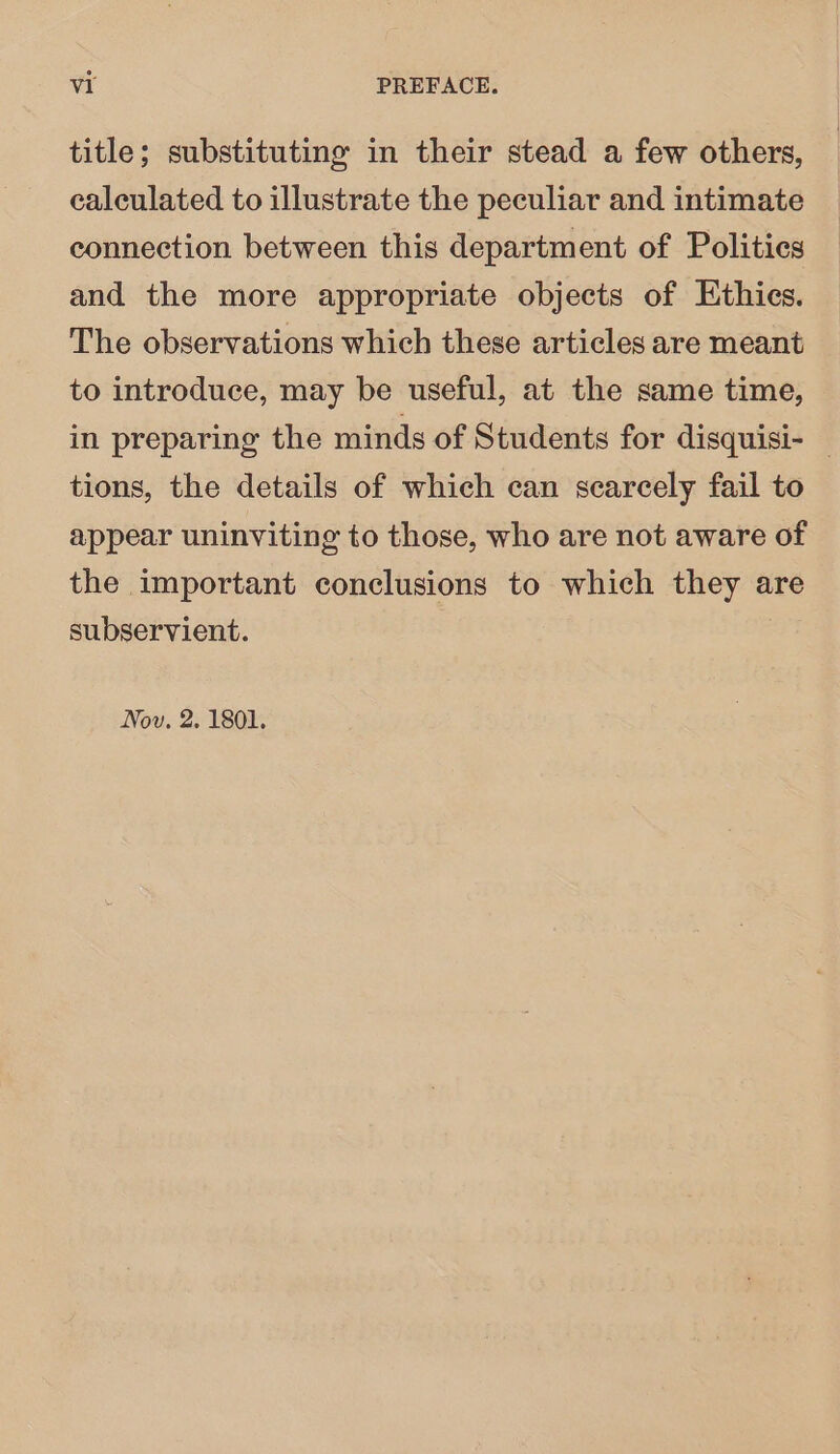 title; substituting in their stead a few others, calculated to illustrate the peculiar and intimate connection between this department of Polities and the more appropriate objects of Ethics. The observations which these articles are meant to introduce, may be useful, at the same time, in preparing the minds of Students for disquisi- _ tions, the details of which can scarcely fail to appear uninviting to those, who are not aware of the important conclusions to which they are subservient. Nov. 2. 1801.