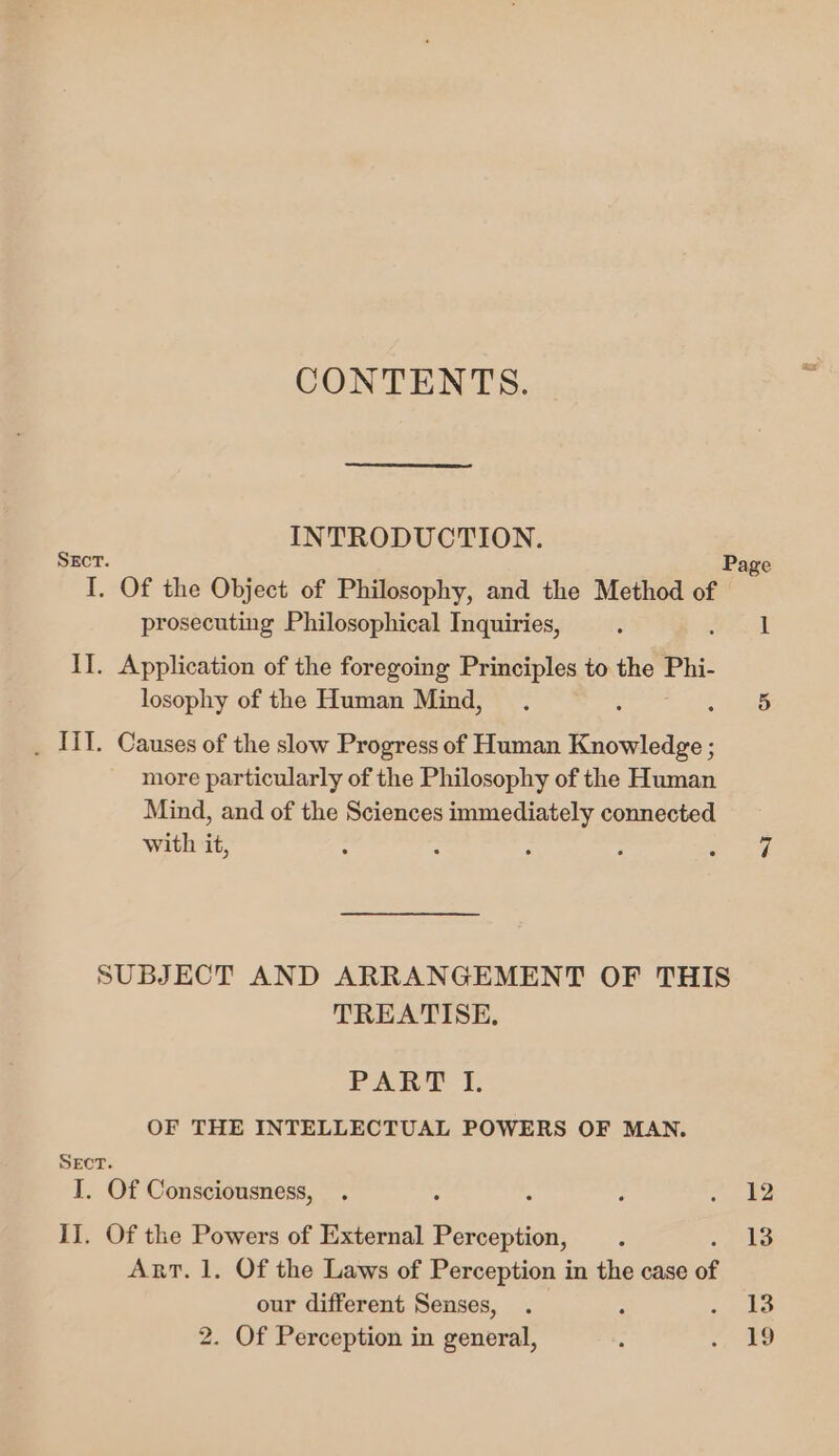 CONTENTS. INTRODUCTION. SEcT. Page I. Of the Object of Philosophy, and the Method of | prosecuting Philosophical Inquiries, : it If. Application of the foregoing Principles to the Phi- losophy of the Human Mind, . : et . Til. Causes of the slow Progress of Human Knowledge ; more particularly of the Philosophy of the Human Mind, and of the Sciences immediately connected with it, : : : : cae: SUBJECT AND ARRANGEMENT OF THIS TREATISE. PART. F OF THE INTELLECTUAL POWERS OF MAN. SEcT. I. Of Consciousness, . : c , cae II. Of the Powers of External Perception, . 13 Art. 1. Of the Laws of Perception in the case of our different Senses, . - ae 2. Of Perception in general, : ae